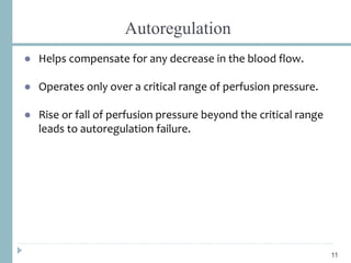 Autoregulation
● Helps compensate for any decrease in the blood flow.
● Operates only over a critical range of perfusion pressure.
● Rise or fall of perfusion pressure beyond the critical range
leads to autoregulation failure.
11
 