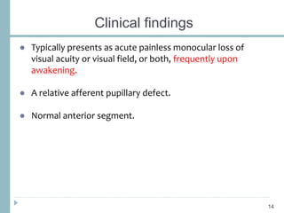 Clinical findings
● Typically presents as acute painless monocular loss of
visual acuity or visual field, or both, frequently upon
awakening.
● A relative afferent pupillary defect.
● Normal anterior segment.
14
 