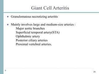 Giant Cell Arteritis
● Granulomatous necrotizing arteritis
● Mainly involves large and medium-size arteries :
Major aortic branches
Superficial temporal artery(STA)
Ophthalmic artery
Posterior ciliary arteries
Proximal vertebral arteries.
26
 