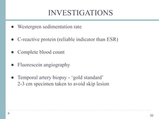 INVESTIGATIONS
● Westergren sedimentation rate
● C-reactive protein (reliable indicator than ESR)
● Complete blood count
● Fluorescein angiography
● Temporal artery biopsy - ‘gold standard’
2-3 cm specimen taken to avoid skip lesion
32
 