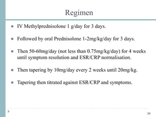 Regimen
● IV Methylprednisolone 1 g/day for 3 days.
● Followed by oral Prednisolone 1-2mg/kg/day for 3 days.
● Then 50-60mg/day (not less than 0.75mg/kg/day) for 4 weeks
until symptom resolution and ESR/CRP normalisation.
● Then tapering by 10mg/day every 2 weeks until 20mg/kg.
● Tapering then titrated against ESR/CRP and symptoms.
34
 