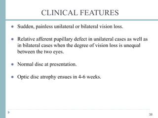 CLINICAL FEATURES
● Sudden, painless unilateral or bilateral vision loss.
● Relative afferent pupillary defect in unilateral cases as well as
in bilateral cases when the degree of vision loss is unequal
between the two eyes.
● Normal disc at presentation.
● Optic disc atrophy ensues in 4-6 weeks.
38
 