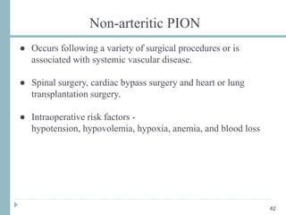 Non-arteritic PION
● Occurs following a variety of surgical procedures or is
associated with systemic vascular disease.
● Spinal surgery, cardiac bypass surgery and heart or lung
transplantation surgery.
● Intraoperative risk factors -
hypotension, hypovolemia, hypoxia, anemia, and blood loss
42
 