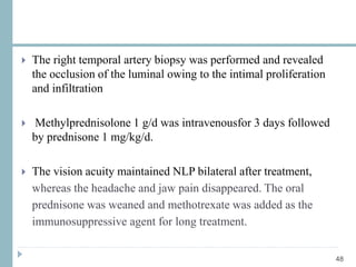 48
 The right temporal artery biopsy was performed and revealed
the occlusion of the luminal owing to the intimal proliferation
and infiltration
 Methylprednisolone 1 g/d was intravenousfor 3 days followed
by prednisone 1 mg/kg/d.
 The vision acuity maintained NLP bilateral after treatment,
whereas the headache and jaw pain disappeared. The oral
prednisone was weaned and methotrexate was added as the
immunosuppressive agent for long treatment.
 