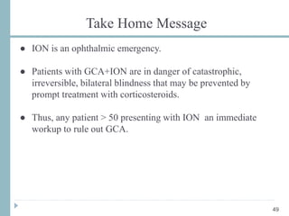 Take Home Message
● ION is an ophthalmic emergency.
● Patients with GCA+ION are in danger of catastrophic,
irreversible, bilateral blindness that may be prevented by
prompt treatment with corticosteroids.
● Thus, any patient > 50 presenting with ION an immediate
workup to rule out GCA.
49
 