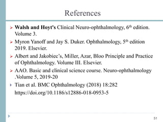 References
 Walsh and Hoyt's Clinical Neuro-ophthalmology, 6th edition.
Volume 3.
 Myron Yanoff and Jay S. Duker. Ophthalmology, 5th edition
2019. Elsevier.
 Albert and Jakobiec’s, Miller, Azar, Bloo Principle and Practice
of Ophthalmology. Volume III. Elsevier.
 AAO. Basic and clinical science course. Neuro-ophthalmology
.Volume 5, 2019-20
 Tian et al. BMC Ophthalmology (2018) 18:282
https://doi.org/10.1186/s12886-018-0953-5
51
 