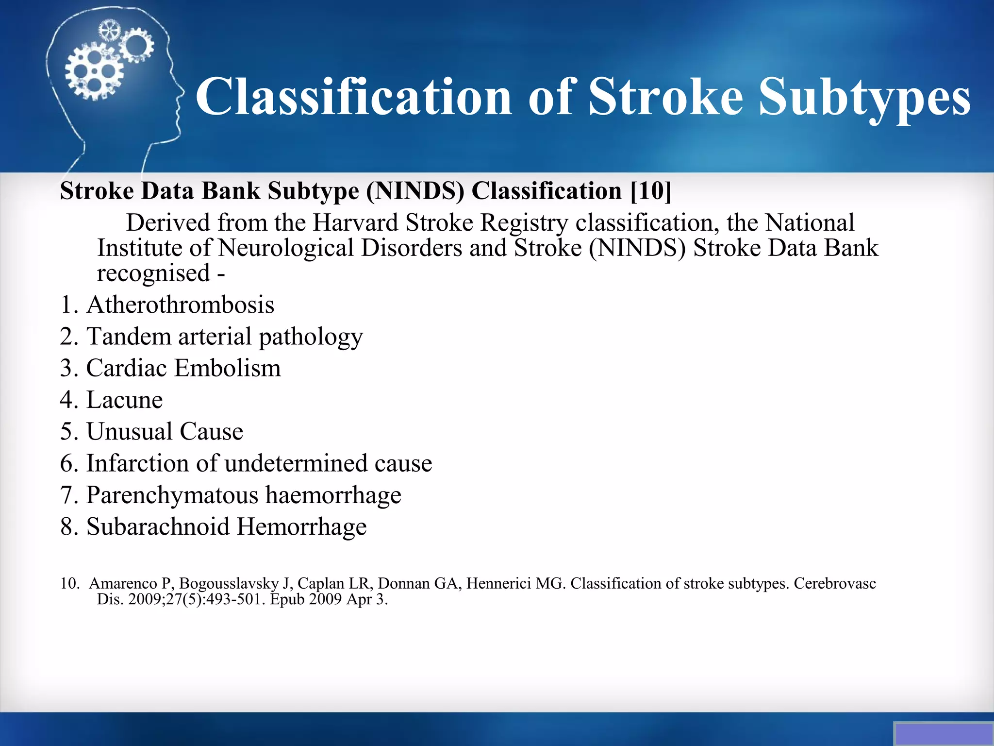 Classification of Stroke Subtypes
Stroke Data Bank Subtype (NINDS) Classification [10]
       Derived from the Harvard Stroke Registry classification, the National
    Institute of Neurological Disorders and Stroke (NINDS) Stroke Data Bank
    recognised -
1. Atherothrombosis
2. Tandem arterial pathology
3. Cardiac Embolism
4. Lacune
5. Unusual Cause
6. Infarction of undetermined cause
7. Parenchymatous haemorrhage
8. Subarachnoid Hemorrhage

10. Amarenco P, Bogousslavsky J, Caplan LR, Donnan GA, Hennerici MG. Classification of stroke subtypes. Cerebrovasc
     Dis. 2009;27(5):493-501. Epub 2009 Apr 3.
 