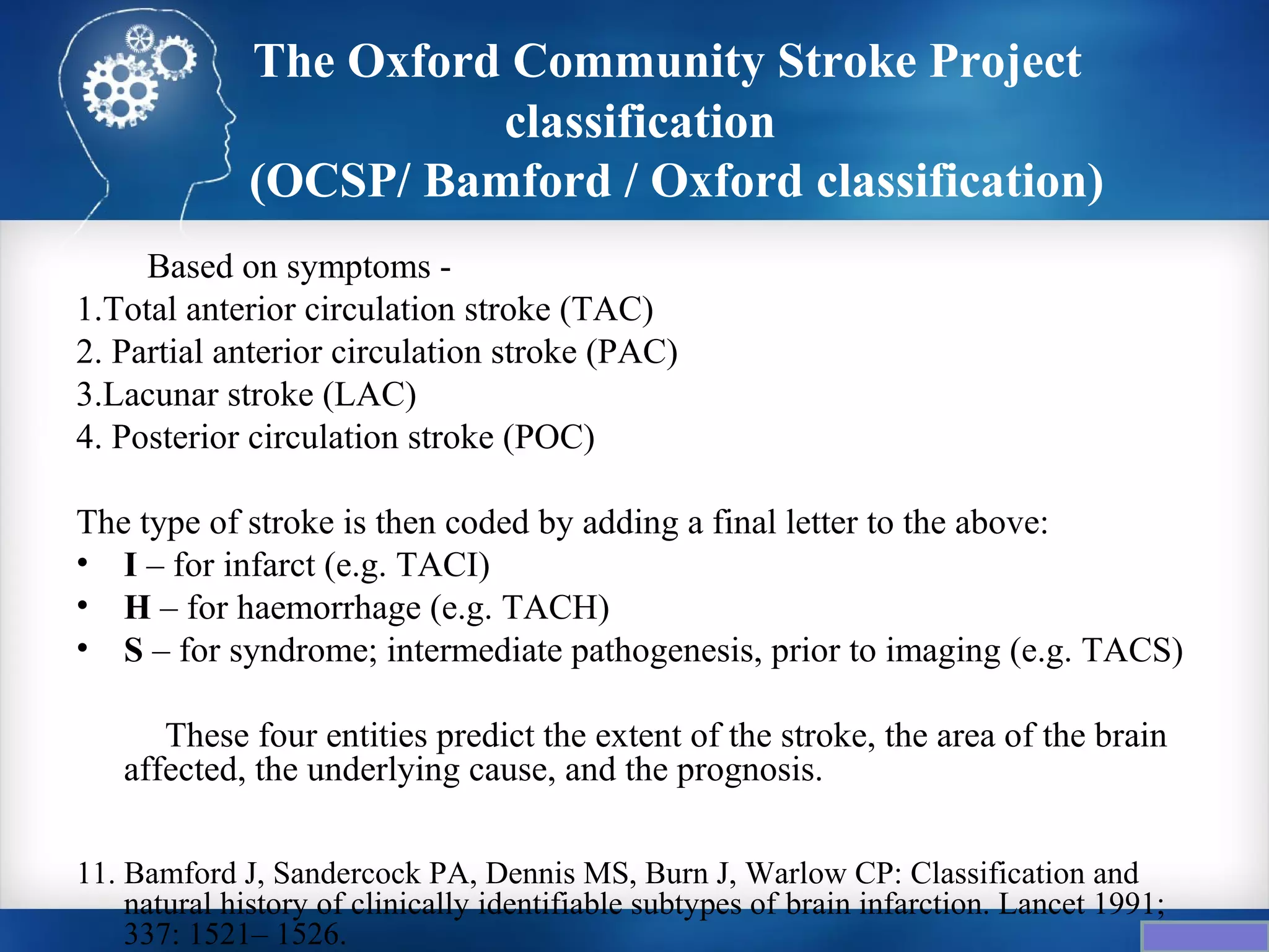 The Oxford Community Stroke Project
                        classification
              (OCSP/ Bamford / Oxford classification)
     Based on symptoms -
1.Total anterior circulation stroke (TAC)
2. Partial anterior circulation stroke (PAC)
3.Lacunar stroke (LAC)
4. Posterior circulation stroke (POC)

The type of stroke is then coded by adding a final letter to the above:
• I – for infarct (e.g. TACI)
• H – for haemorrhage (e.g. TACH)
• S – for syndrome; intermediate pathogenesis, prior to imaging (e.g. TACS)

      These four entities predict the extent of the stroke, the area of the brain
   affected, the underlying cause, and the prognosis.

11. Bamford J, Sandercock PA, Dennis MS, Burn J, Warlow CP: Classification and
    natural history of clinically identifiable subtypes of brain infarction. Lancet 1991;
    337: 1521– 1526.
 