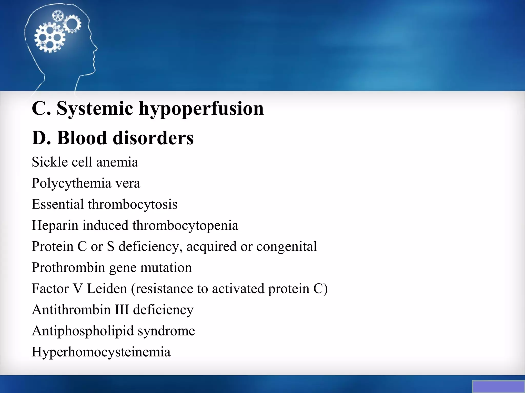 C. Systemic hypoperfusion
D. Blood disorders
Sickle cell anemia
Polycythemia vera
Essential thrombocytosis
Heparin induced thrombocytopenia
Protein C or S deficiency, acquired or congenital
Prothrombin gene mutation
Factor V Leiden (resistance to activated protein C)
Antithrombin III deficiency
Antiphospholipid syndrome
Hyperhomocysteinemia
 
