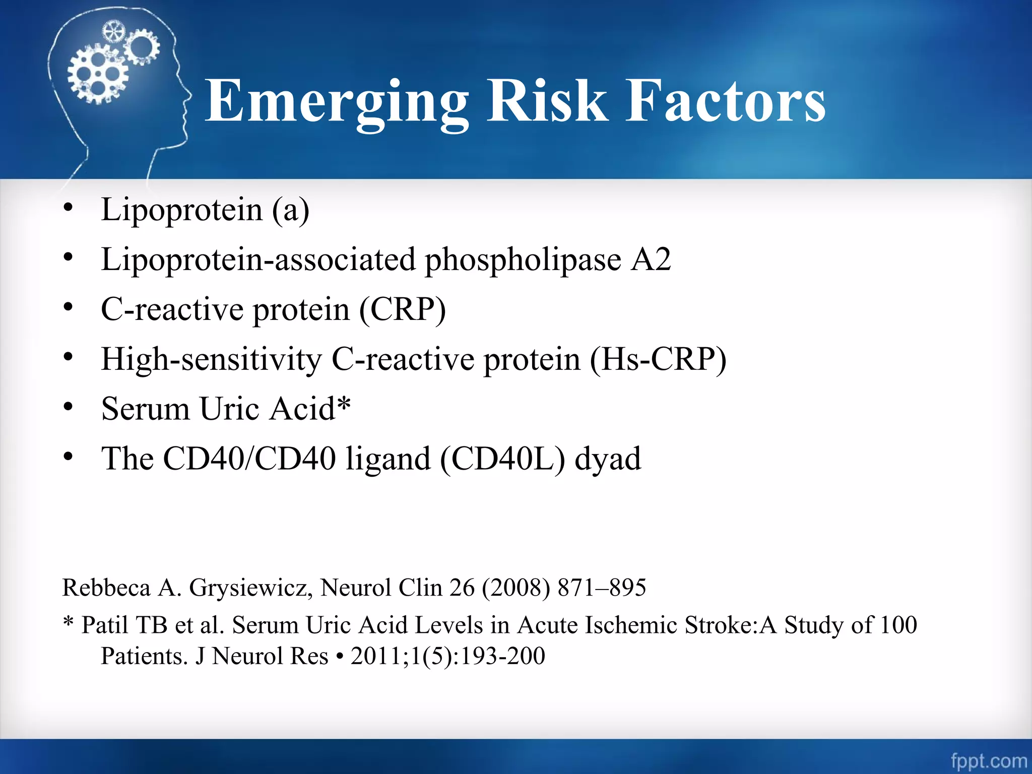 Emerging Risk Factors
•   Lipoprotein (a)
•   Lipoprotein-associated phospholipase A2
•   C-reactive protein (CRP)
•   High-sensitivity C-reactive protein (Hs-CRP)
•   Serum Uric Acid*
•   The CD40/CD40 ligand (CD40L) dyad


Rebbeca A. Grysiewicz, Neurol Clin 26 (2008) 871–895
* Patil TB et al. Serum Uric Acid Levels in Acute Ischemic Stroke:A Study of 100
   Patients. J Neurol Res • 2011;1(5):193-200
 