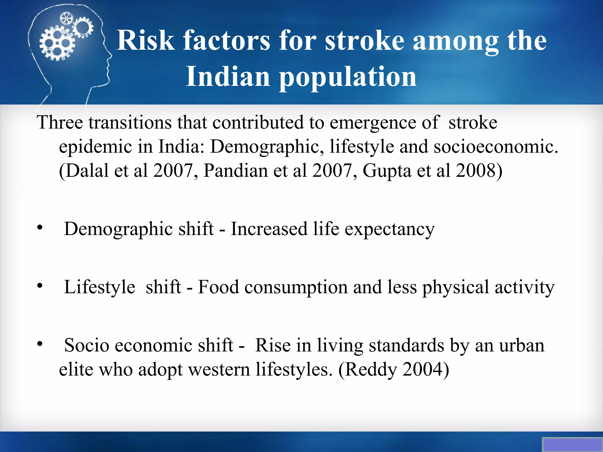 Risk factors for stroke among the
                Indian population
Three transitions that contributed to emergence of stroke
  epidemic in India: Demographic, lifestyle and socioeconomic.
  (Dalal et al 2007, Pandian et al 2007, Gupta et al 2008)

•   Demographic shift - Increased life expectancy

•   Lifestyle shift - Food consumption and less physical activity

•    Socio economic shift - Rise in living standards by an urban
    elite who adopt western lifestyles. (Reddy 2004)
 