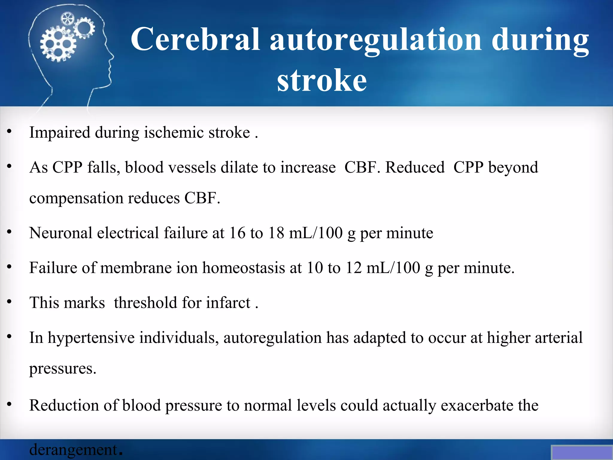 Cerebral autoregulation during
                            stroke
•   Impaired during ischemic stroke .
•   As CPP falls, blood vessels dilate to increase CBF. Reduced CPP beyond
    compensation reduces CBF.
•   Neuronal electrical failure at 16 to 18 mL/100 g per minute
•   Failure of membrane ion homeostasis at 10 to 12 mL/100 g per minute.
•   This marks threshold for infarct .
•   In hypertensive individuals, autoregulation has adapted to occur at higher arterial
    pressures.

•   Reduction of blood pressure to normal levels could actually exacerbate the

    derangement.
 