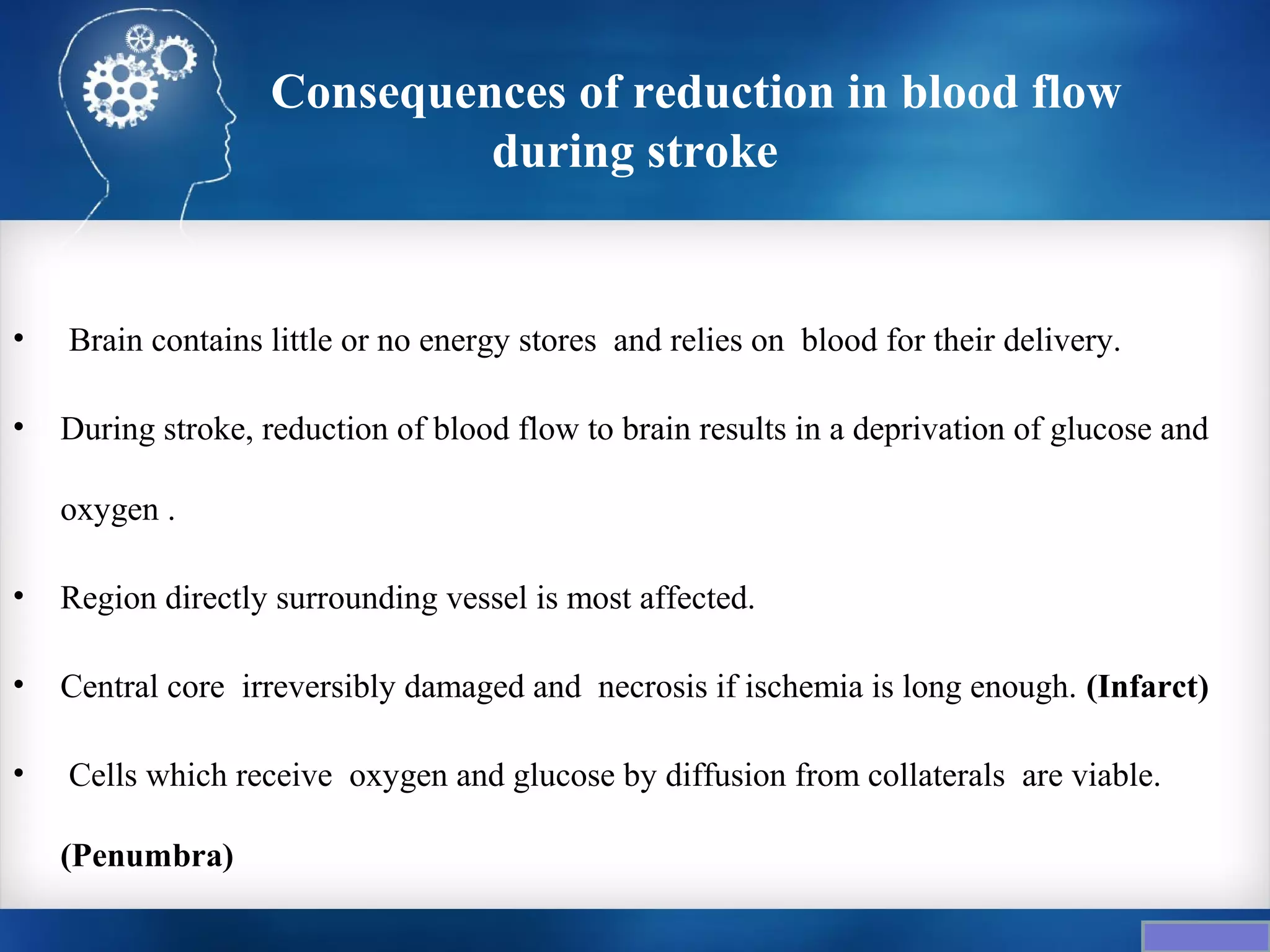 Consequences of reduction in blood flow
                            during stroke


•   Brain contains little or no energy stores and relies on blood for their delivery.

•   During stroke, reduction of blood flow to brain results in a deprivation of glucose and

    oxygen .

•   Region directly surrounding vessel is most affected.

•   Central core irreversibly damaged and necrosis if ischemia is long enough. (Infarct)

•   Cells which receive oxygen and glucose by diffusion from collaterals are viable.

    (Penumbra)
 