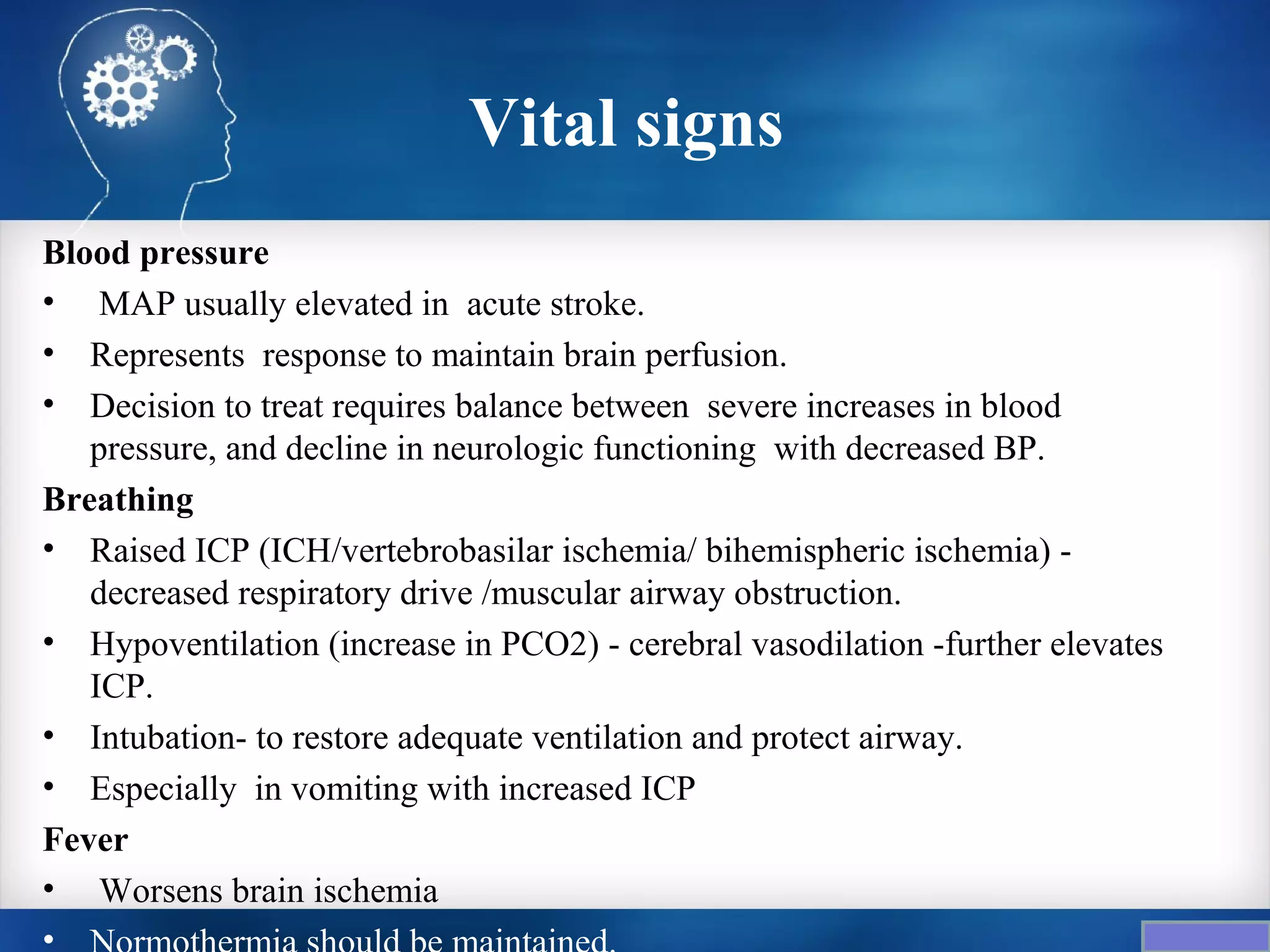 Vital signs
Blood pressure
• MAP usually elevated in acute stroke.
• Represents response to maintain brain perfusion.
• Decision to treat requires balance between severe increases in blood
   pressure, and decline in neurologic functioning with decreased BP.
Breathing
• Raised ICP (ICH/vertebrobasilar ischemia/ bihemispheric ischemia) -
   decreased respiratory drive /muscular airway obstruction.
• Hypoventilation (increase in PCO2) - cerebral vasodilation -further elevates
   ICP.
• Intubation- to restore adequate ventilation and protect airway.
• Especially in vomiting with increased ICP
Fever
• Worsens brain ischemia
•
 