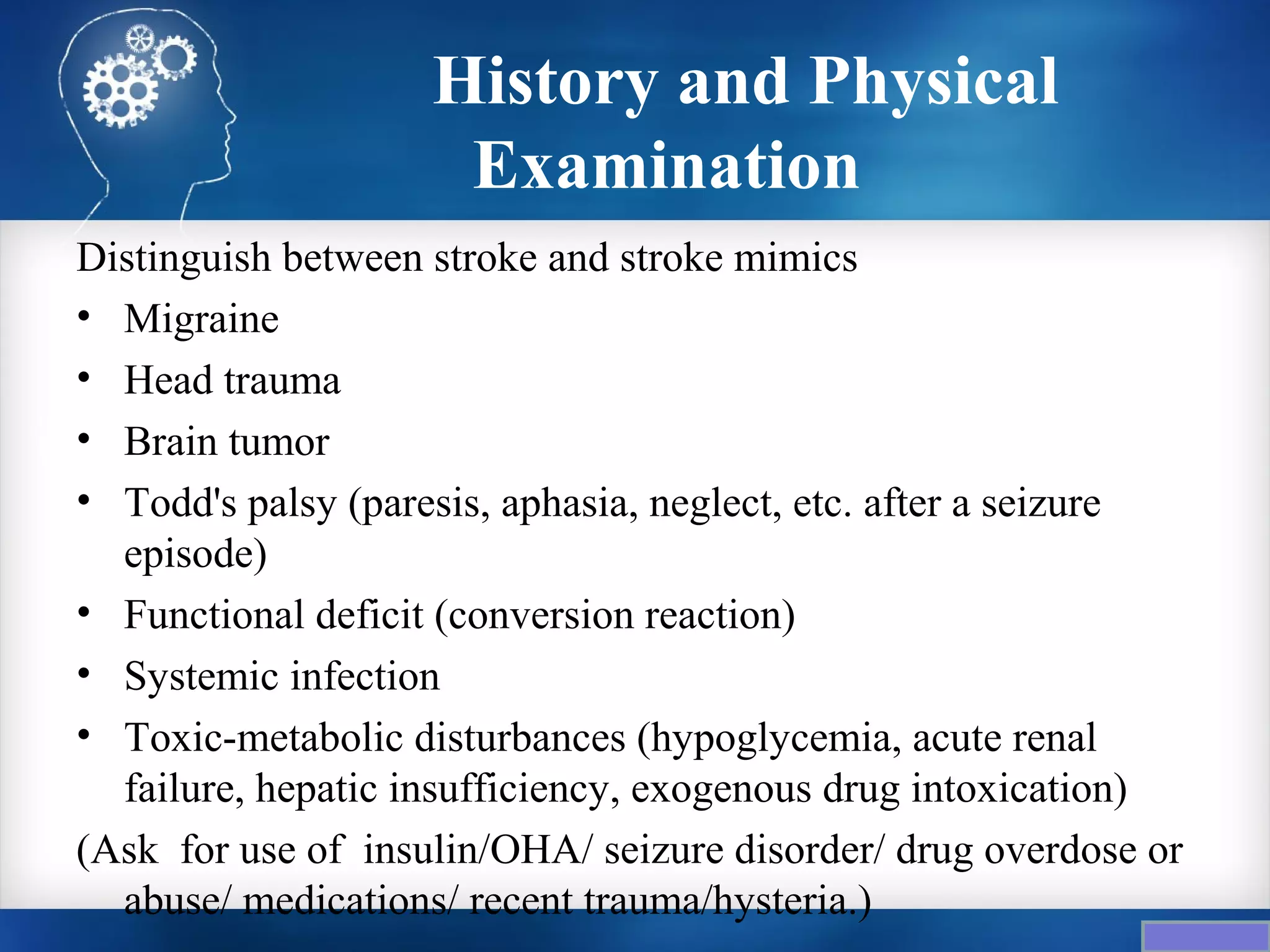 History and Physical
                     Examination
Distinguish between stroke and stroke mimics
• Migraine
• Head trauma
• Brain tumor
• Todd's palsy (paresis, aphasia, neglect, etc. after a seizure
  episode)
• Functional deficit (conversion reaction)
• Systemic infection
• Toxic-metabolic disturbances (hypoglycemia, acute renal
  failure, hepatic insufficiency, exogenous drug intoxication)
(Ask for use of insulin/OHA/ seizure disorder/ drug overdose or
  abuse/ medications/ recent trauma/hysteria.)
 