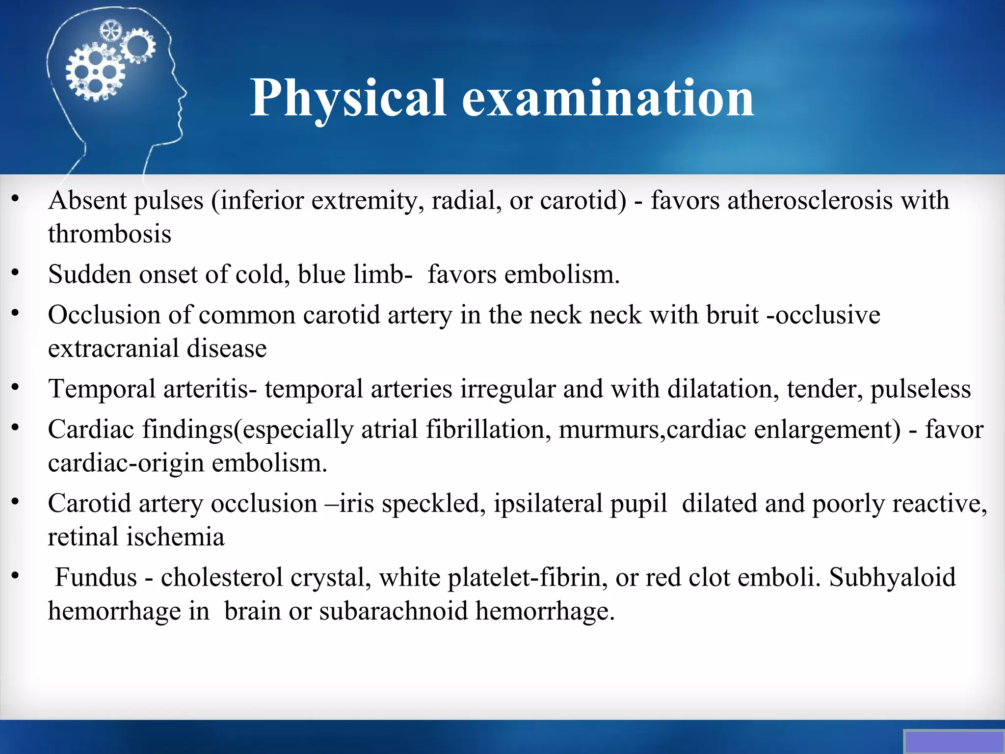 Physical examination
•   Absent pulses (inferior extremity, radial, or carotid) - favors atherosclerosis with
    thrombosis
•   Sudden onset of cold, blue limb- favors embolism.
•   Occlusion of common carotid artery in the neck neck with bruit -occlusive
    extracranial disease
•   Temporal arteritis- temporal arteries irregular and with dilatation, tender, pulseless
•   Cardiac findings(especially atrial fibrillation, murmurs,cardiac enlargement) - favor
    cardiac-origin embolism.
•   Carotid artery occlusion –iris speckled, ipsilateral pupil dilated and poorly reactive,
    retinal ischemia
•    Fundus - cholesterol crystal, white platelet-fibrin, or red clot emboli. Subhyaloid
    hemorrhage in brain or subarachnoid hemorrhage.
 