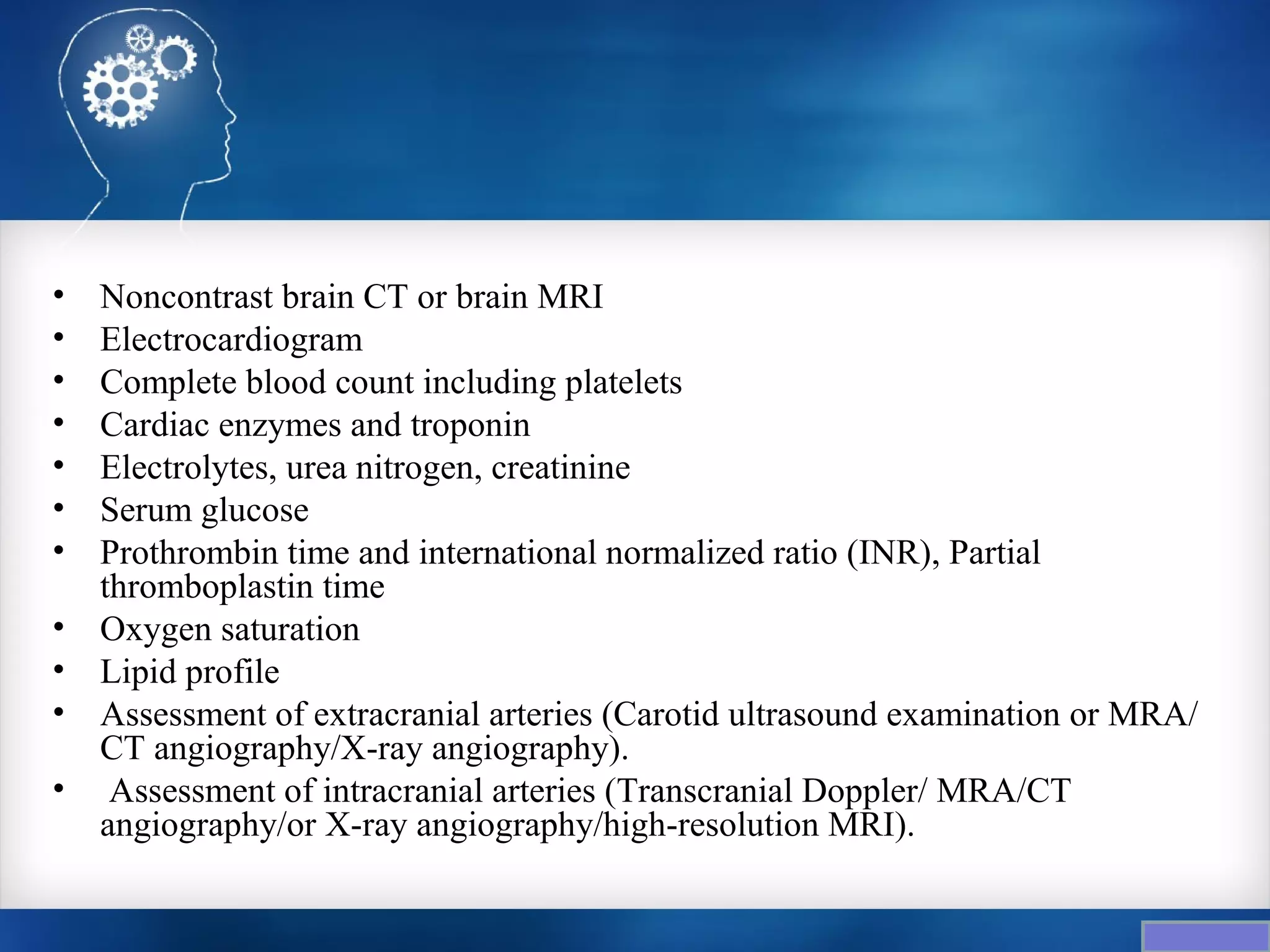 •   Noncontrast brain CT or brain MRI
•   Electrocardiogram
•   Complete blood count including platelets
•   Cardiac enzymes and troponin
•   Electrolytes, urea nitrogen, creatinine
•   Serum glucose
•   Prothrombin time and international normalized ratio (INR), Partial
    thromboplastin time
•   Oxygen saturation
•   Lipid profile
•   Assessment of extracranial arteries (Carotid ultrasound examination or MRA/
    CT angiography/X-ray angiography).
•    Assessment of intracranial arteries (Transcranial Doppler/ MRA/CT
    angiography/or X-ray angiography/high-resolution MRI).
 