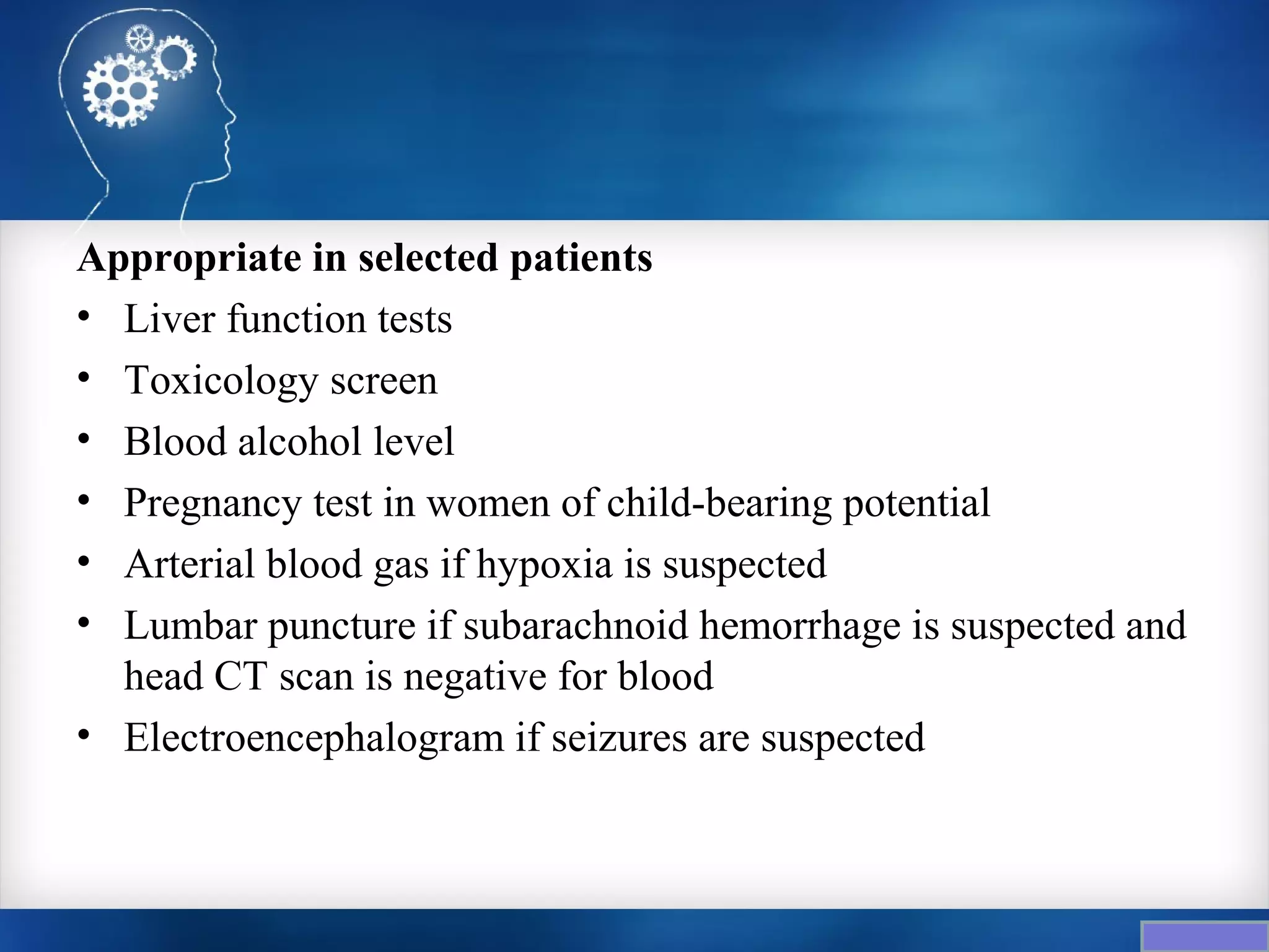 Appropriate in selected patients
• Liver function tests
• Toxicology screen
• Blood alcohol level
• Pregnancy test in women of child-bearing potential
• Arterial blood gas if hypoxia is suspected
• Lumbar puncture if subarachnoid hemorrhage is suspected and
  head CT scan is negative for blood
• Electroencephalogram if seizures are suspected
 