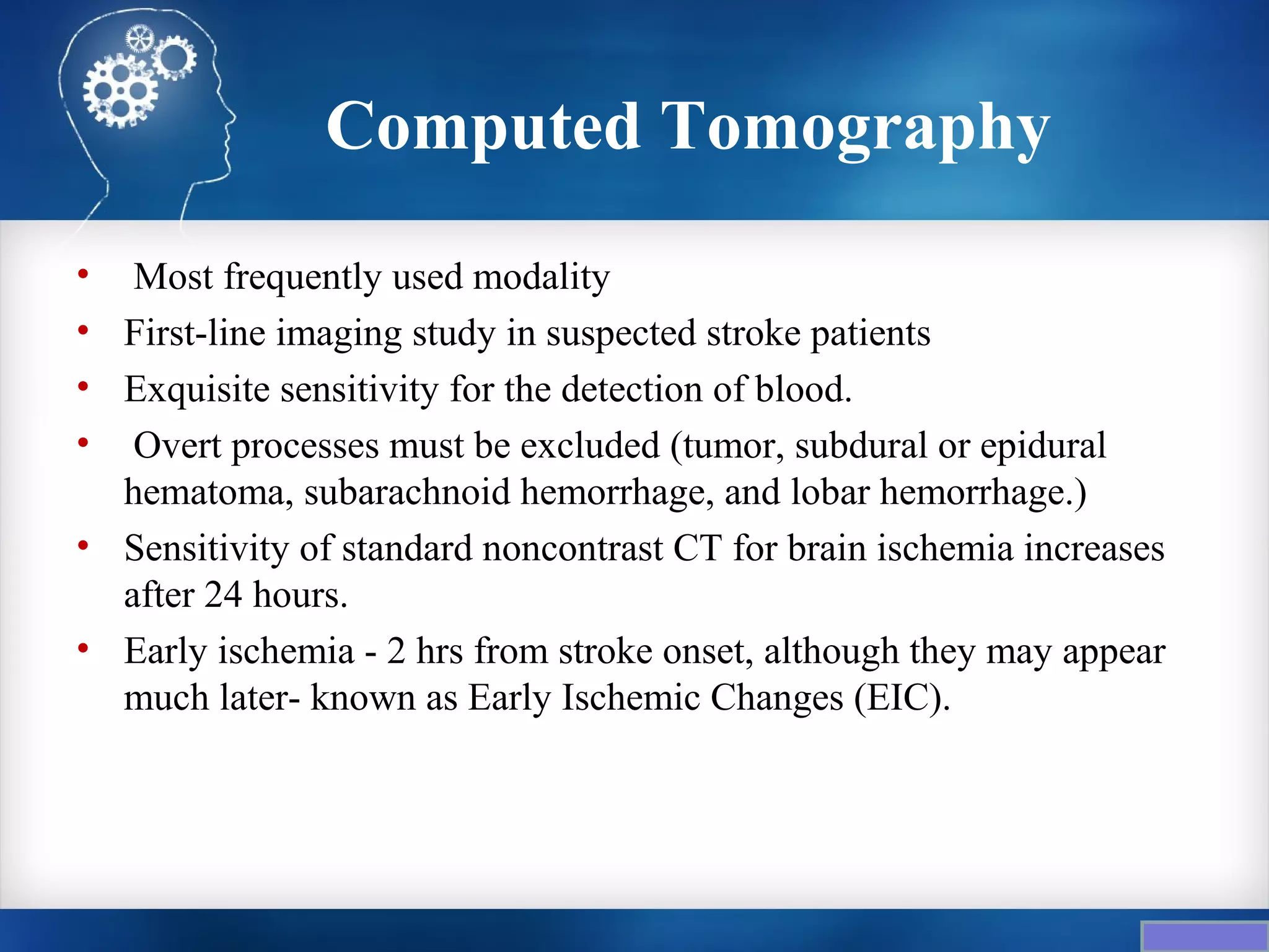 Computed Tomography
• Most frequently used modality
• First-line imaging study in suspected stroke patients
• Exquisite sensitivity for the detection of blood.
• Overt processes must be excluded (tumor, subdural or epidural
  hematoma, subarachnoid hemorrhage, and lobar hemorrhage.)
• Sensitivity of standard noncontrast CT for brain ischemia increases
  after 24 hours.
• Early ischemia - 2 hrs from stroke onset, although they may appear
  much later- known as Early Ischemic Changes (EIC).
 