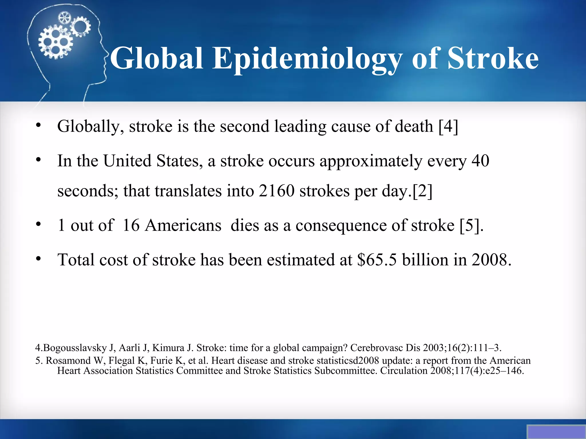 Global Epidemiology of Stroke
• Globally, stroke is the second leading cause of death [4]
• In the United States, a stroke occurs approximately every 40
     seconds; that translates into 2160 strokes per day.[2]
• 1 out of 16 Americans dies as a consequence of stroke [5].
• Total cost of stroke has been estimated at $65.5 billion in 2008.



4.Bogousslavsky J, Aarli J, Kimura J. Stroke: time for a global campaign? Cerebrovasc Dis 2003;16(2):111–3.
5. Rosamond W, Flegal K, Furie K, et al. Heart disease and stroke statisticsd2008 update: a report from the American
     Heart Association Statistics Committee and Stroke Statistics Subcommittee. Circulation 2008;117(4):e25–146.
 