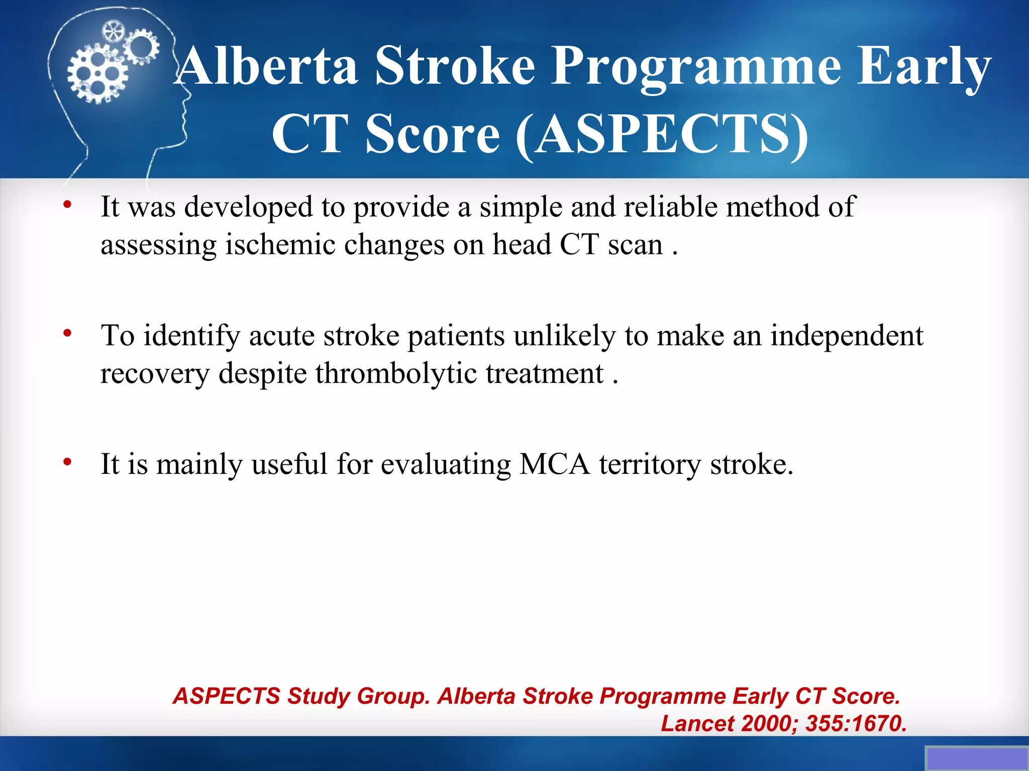 Alberta Stroke Programme Early
           CT Score (ASPECTS)
• It was developed to provide a simple and reliable method of
  assessing ischemic changes on head CT scan .

• To identify acute stroke patients unlikely to make an independent
  recovery despite thrombolytic treatment .

• It is mainly useful for evaluating MCA territory stroke.




        ASPECTS Study Group. Alberta Stroke Programme Early CT Score.
                                                 Lancet 2000; 355:1670.
 