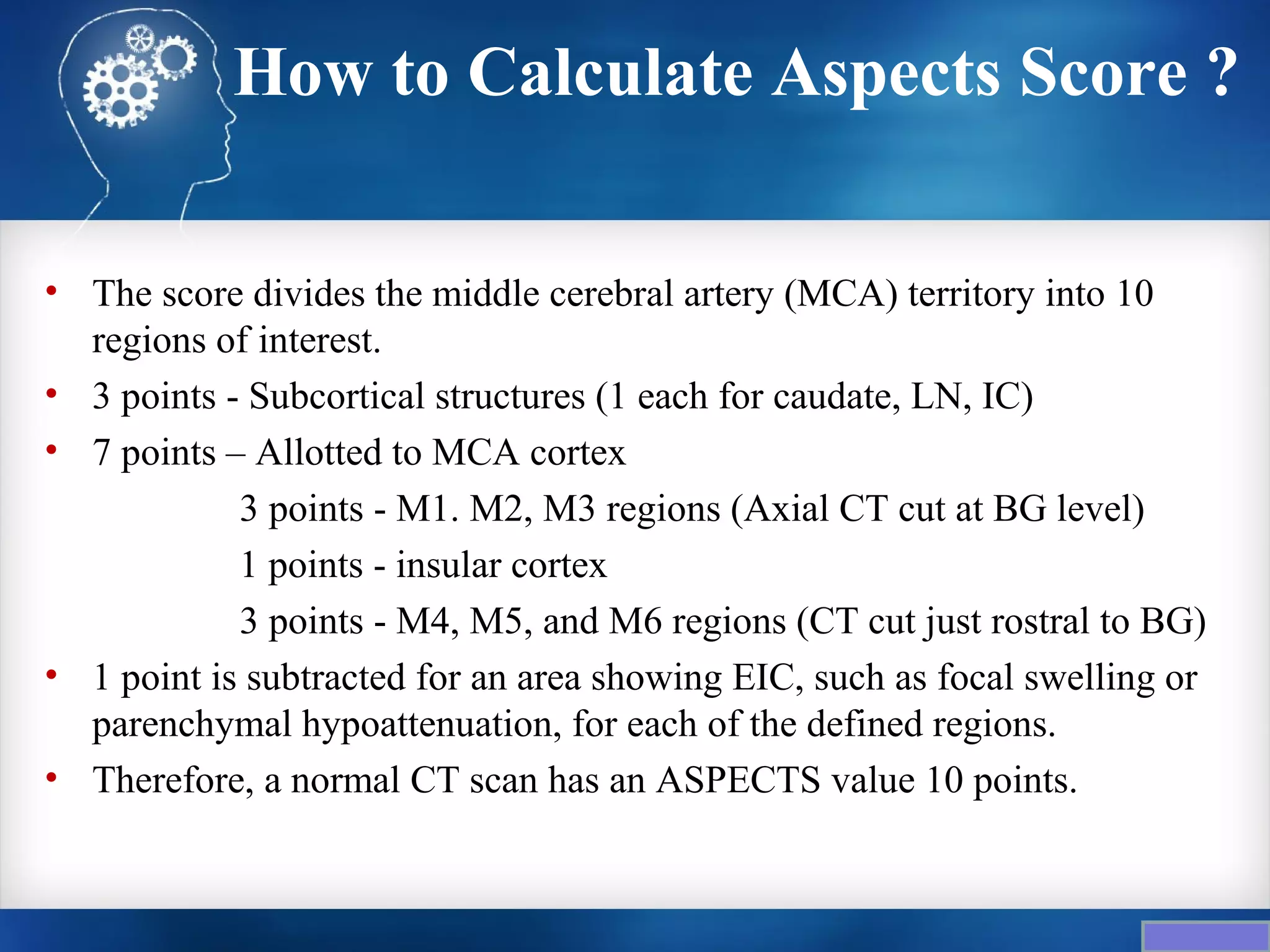 How to Calculate Aspects Score ?

• The score divides the middle cerebral artery (MCA) territory into 10
  regions of interest.
• 3 points - Subcortical structures (1 each for caudate, LN, IC)
• 7 points – Allotted to MCA cortex
            3 points - M1. M2, M3 regions (Axial CT cut at BG level)
            1 points - insular cortex
            3 points - M4, M5, and M6 regions (CT cut just rostral to BG)
• 1 point is subtracted for an area showing EIC, such as focal swelling or
  parenchymal hypoattenuation, for each of the defined regions.
• Therefore, a normal CT scan has an ASPECTS value 10 points.
 