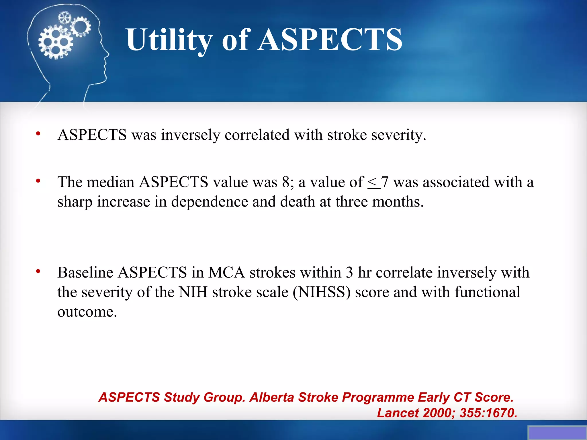 Utility of ASPECTS

•   ASPECTS was inversely correlated with stroke severity.

•   The median ASPECTS value was 8; a value of < 7 was associated with a
    sharp increase in dependence and death at three months.



•   Baseline ASPECTS in MCA strokes within 3 hr correlate inversely with
    the severity of the NIH stroke scale (NIHSS) score and with functional
    outcome.




          ASPECTS Study Group. Alberta Stroke Programme Early CT Score.
                                                   Lancet 2000; 355:1670.
 