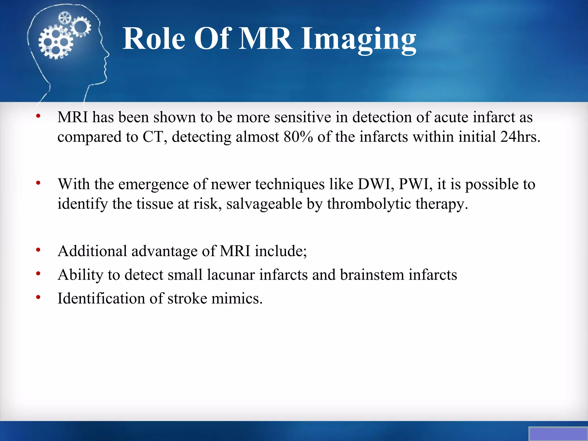 Role Of MR Imaging

•   MRI has been shown to be more sensitive in detection of acute infarct as
    compared to CT, detecting almost 80% of the infarcts within initial 24hrs.

•   With the emergence of newer techniques like DWI, PWI, it is possible to
    identify the tissue at risk, salvageable by thrombolytic therapy.

•   Additional advantage of MRI include;
•   Ability to detect small lacunar infarcts and brainstem infarcts
•   Identification of stroke mimics.
 
