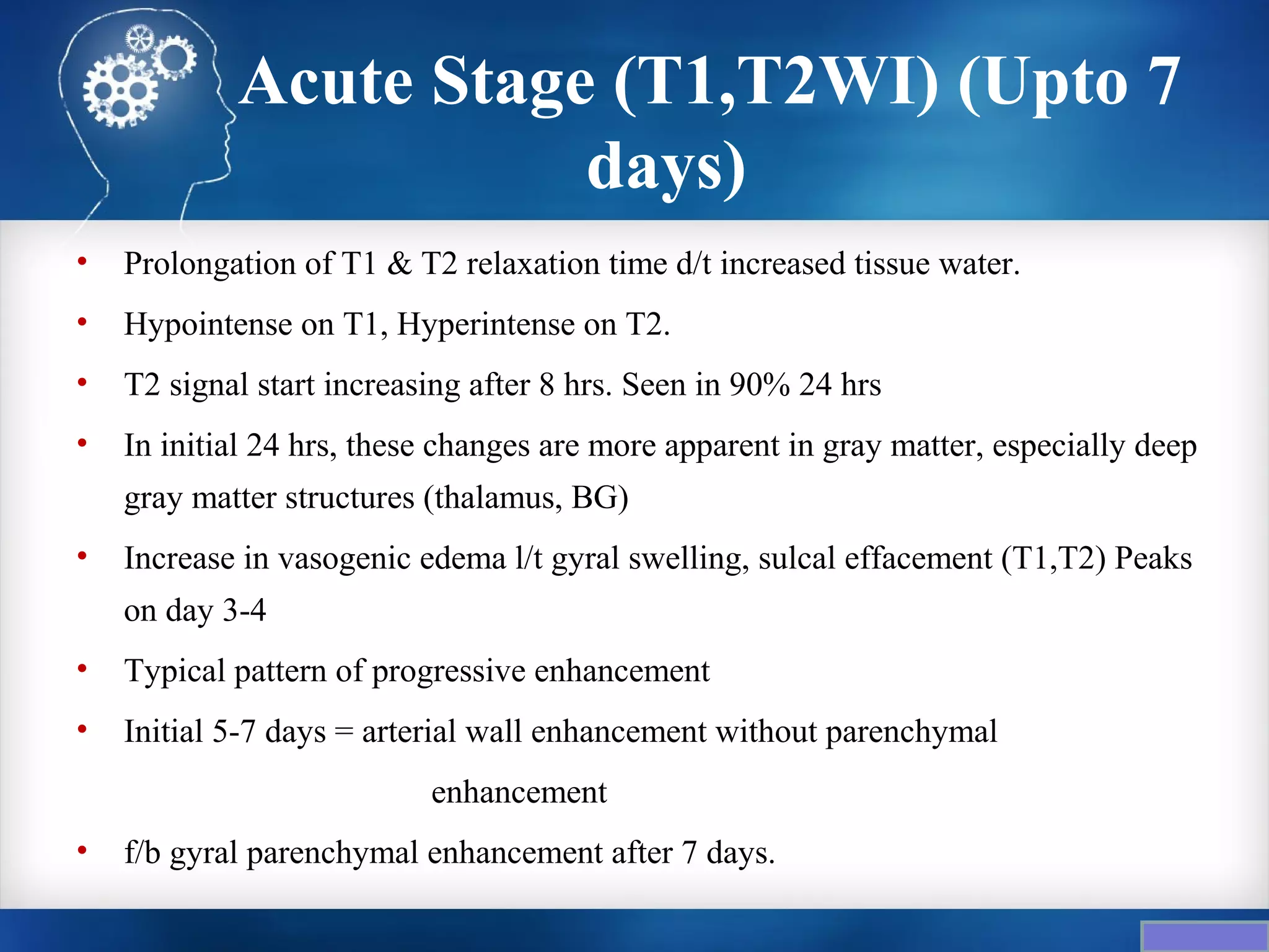 Acute Stage (T1,T2WI) (Upto 7
                       days)
•   Prolongation of T1 & T2 relaxation time d/t increased tissue water.
•   Hypointense on T1, Hyperintense on T2.
•   T2 signal start increasing after 8 hrs. Seen in 90% 24 hrs
•   In initial 24 hrs, these changes are more apparent in gray matter, especially deep
    gray matter structures (thalamus, BG)
•   Increase in vasogenic edema l/t gyral swelling, sulcal effacement (T1,T2) Peaks
    on day 3-4
•   Typical pattern of progressive enhancement
•   Initial 5-7 days = arterial wall enhancement without parenchymal
                           enhancement
•   f/b gyral parenchymal enhancement after 7 days.
 