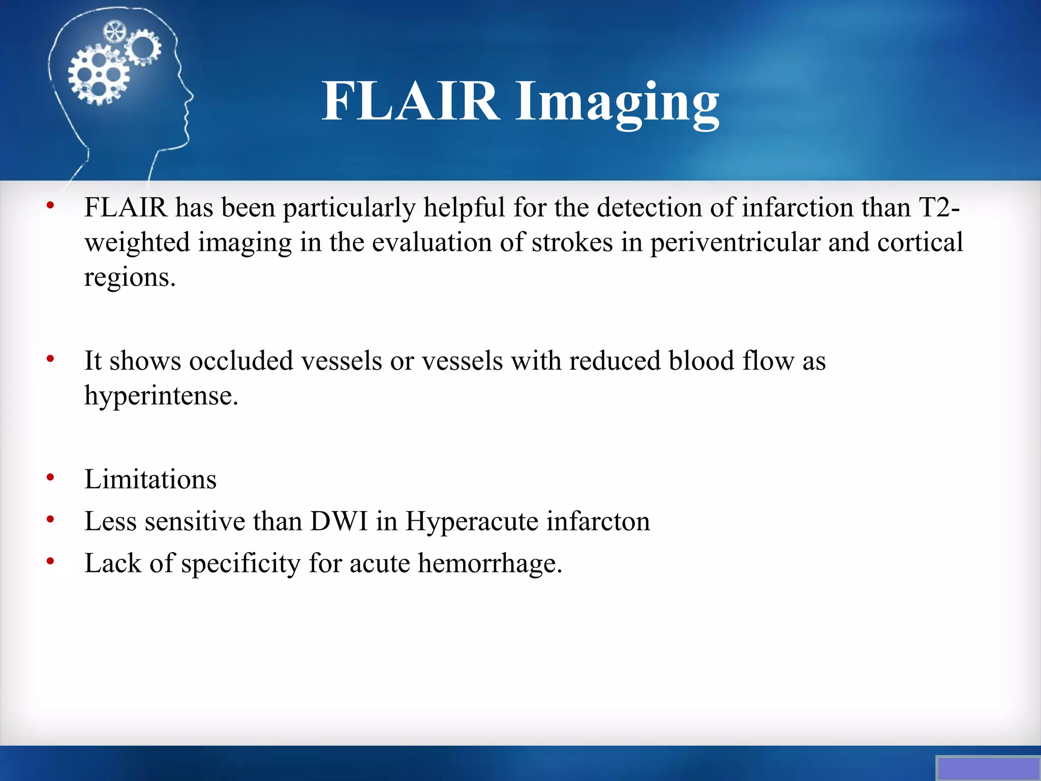 FLAIR Imaging
•   FLAIR has been particularly helpful for the detection of infarction than T2-
    weighted imaging in the evaluation of strokes in periventricular and cortical
    regions.

•   It shows occluded vessels or vessels with reduced blood flow as
    hyperintense.

•   Limitations
•   Less sensitive than DWI in Hyperacute infarcton
•   Lack of specificity for acute hemorrhage.
 