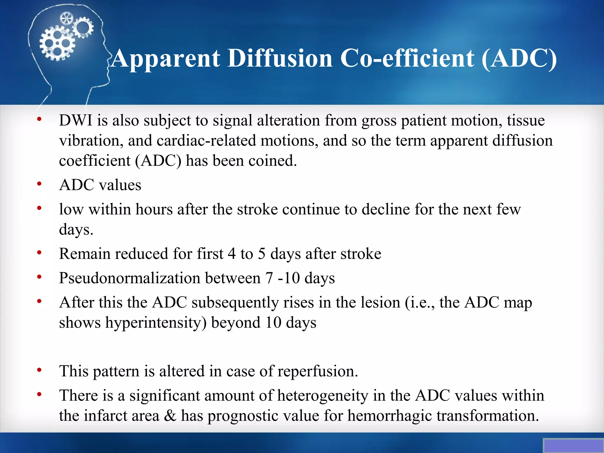 Apparent Diffusion Co-efficient (ADC)

•   DWI is also subject to signal alteration from gross patient motion, tissue
    vibration, and cardiac-related motions, and so the term apparent diffusion
    coefficient (ADC) has been coined.
•   ADC values
•   low within hours after the stroke continue to decline for the next few
    days.
•   Remain reduced for first 4 to 5 days after stroke
•   Pseudonormalization between 7 -10 days
•   After this the ADC subsequently rises in the lesion (i.e., the ADC map
    shows hyperintensity) beyond 10 days

•   This pattern is altered in case of reperfusion.
•   There is a significant amount of heterogeneity in the ADC values within
    the infarct area & has prognostic value for hemorrhagic transformation.
 