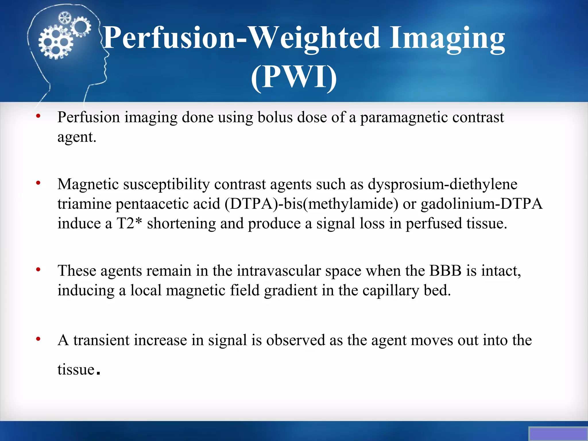 Perfusion-Weighted Imaging
                           (PWI)
•   Perfusion imaging done using bolus dose of a paramagnetic contrast
    agent.

•   Magnetic susceptibility contrast agents such as dysprosium-diethylene
    triamine pentaacetic acid (DTPA)-bis(methylamide) or gadolinium-DTPA
    induce a T2* shortening and produce a signal loss in perfused tissue.

•   These agents remain in the intravascular space when the BBB is intact,
    inducing a local magnetic field gradient in the capillary bed.

•   A transient increase in signal is observed as the agent moves out into the
    tissue   .
 