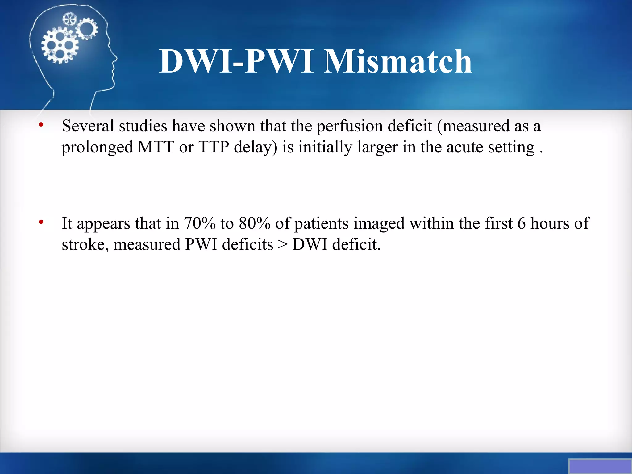 DWI-PWI Mismatch
•   Several studies have shown that the perfusion deficit (measured as a
    prolonged MTT or TTP delay) is initially larger in the acute setting .



•   It appears that in 70% to 80% of patients imaged within the first 6 hours of
    stroke, measured PWI deficits > DWI deficit.
 