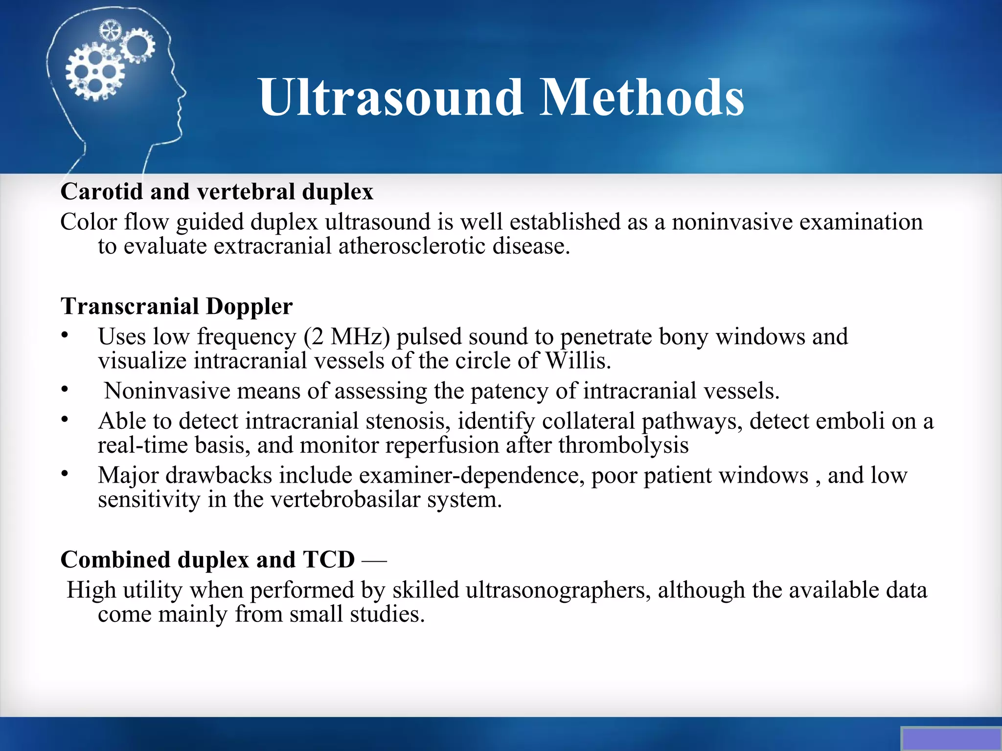 Ultrasound Methods
Carotid and vertebral duplex
Color flow guided duplex ultrasound is well established as a noninvasive examination
   to evaluate extracranial atherosclerotic disease.

Transcranial Doppler
• Uses low frequency (2 MHz) pulsed sound to penetrate bony windows and
   visualize intracranial vessels of the circle of Willis.
• Noninvasive means of assessing the patency of intracranial vessels.
• Able to detect intracranial stenosis, identify collateral pathways, detect emboli on a
   real-time basis, and monitor reperfusion after thrombolysis
• Major drawbacks include examiner-dependence, poor patient windows , and low
   sensitivity in the vertebrobasilar system.

Combined duplex and TCD —
High utility when performed by skilled ultrasonographers, although the available data
  come mainly from small studies.
 