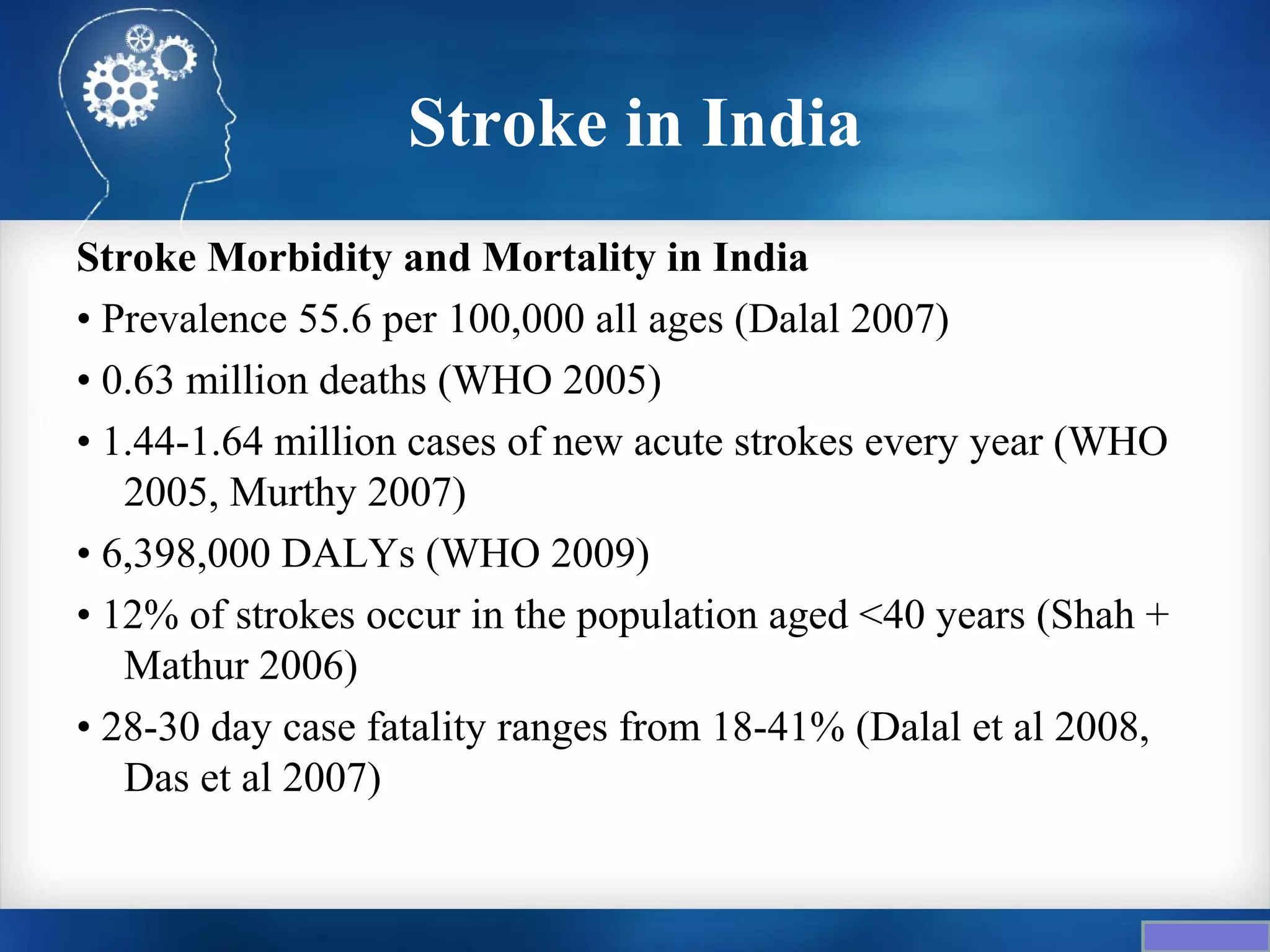 Stroke in India
Stroke Morbidity and Mortality in India
• Prevalence 55.6 per 100,000 all ages (Dalal 2007)
• 0.63 million deaths (WHO 2005)
• 1.44-1.64 million cases of new acute strokes every year (WHO
   2005, Murthy 2007)
• 6,398,000 DALYs (WHO 2009)
• 12% of strokes occur in the population aged <40 years (Shah +
   Mathur 2006)
• 28-30 day case fatality ranges from 18-41% (Dalal et al 2008,
   Das et al 2007)
 