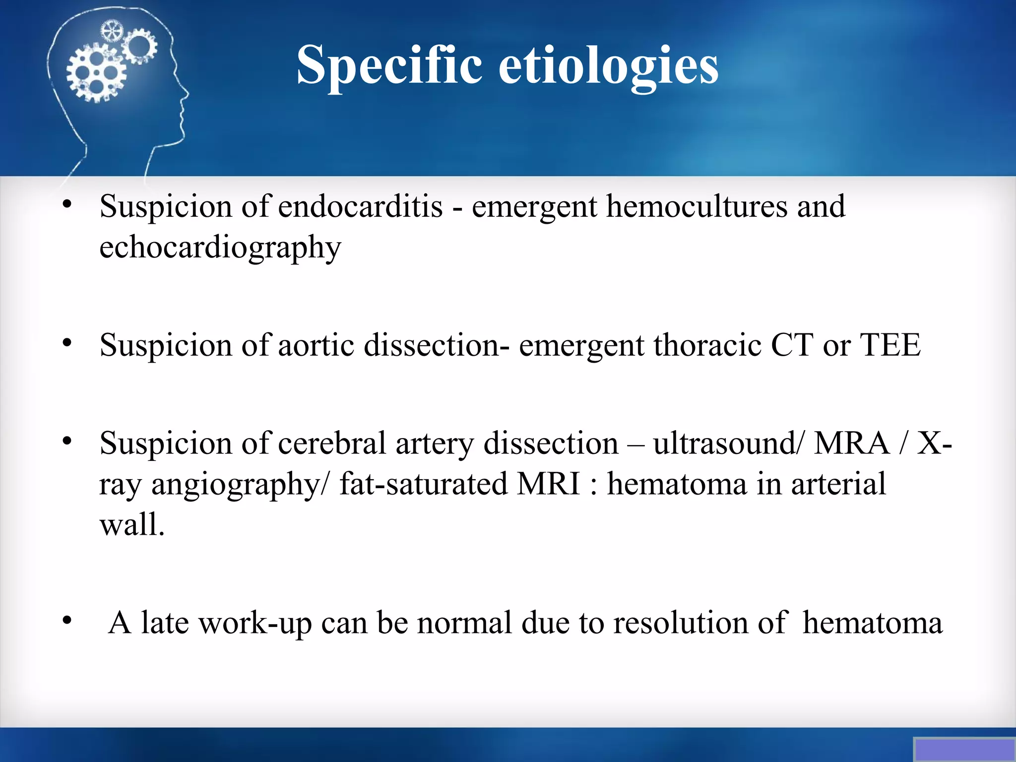 Specific etiologies

• Suspicion of endocarditis - emergent hemocultures and
  echocardiography

• Suspicion of aortic dissection- emergent thoracic CT or TEE

• Suspicion of cerebral artery dissection – ultrasound/ MRA / X-
  ray angiography/ fat-saturated MRI : hematoma in arterial
  wall.

•   A late work-up can be normal due to resolution of hematoma
 