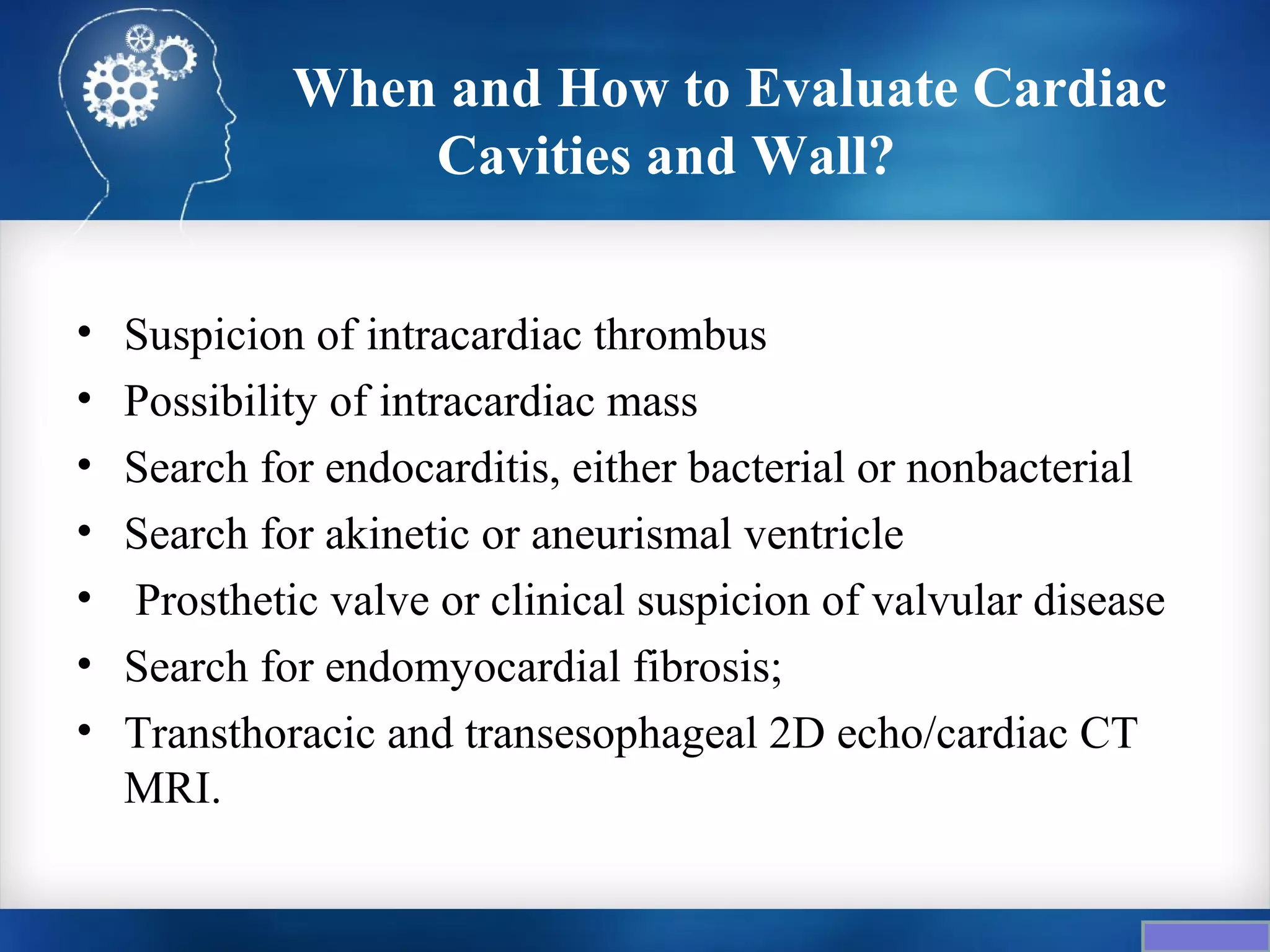 When and How to Evaluate Cardiac
                 Cavities and Wall?


•   Suspicion of intracardiac thrombus
•   Possibility of intracardiac mass
•   Search for endocarditis, either bacterial or nonbacterial
•   Search for akinetic or aneurismal ventricle
•   Prosthetic valve or clinical suspicion of valvular disease
•   Search for endomyocardial fibrosis;
•   Transthoracic and transesophageal 2D echo/cardiac CT
    MRI.
 