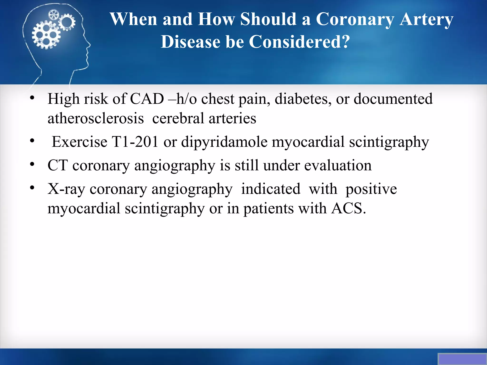 When and How Should a Coronary Artery
                Disease be Considered?

• High risk of CAD –h/o chest pain, diabetes, or documented
  atherosclerosis cerebral arteries
• Exercise T1-201 or dipyridamole myocardial scintigraphy
• CT coronary angiography is still under evaluation
• X-ray coronary angiography indicated with positive
  myocardial scintigraphy or in patients with ACS.
 