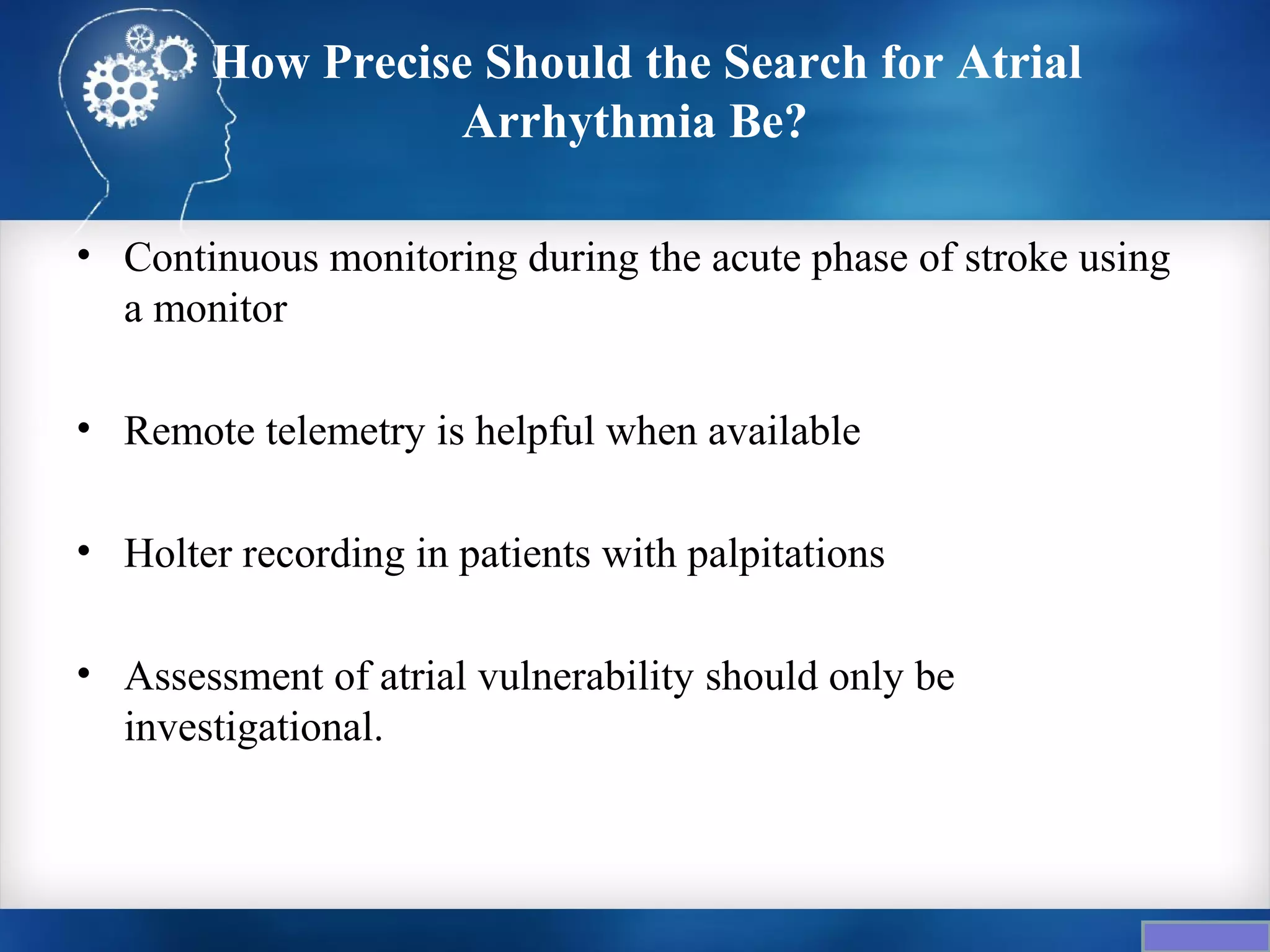 How Precise Should the Search for Atrial
                   Arrhythmia Be?

• Continuous monitoring during the acute phase of stroke using
  a monitor

• Remote telemetry is helpful when available

• Holter recording in patients with palpitations

• Assessment of atrial vulnerability should only be
  investigational.
 