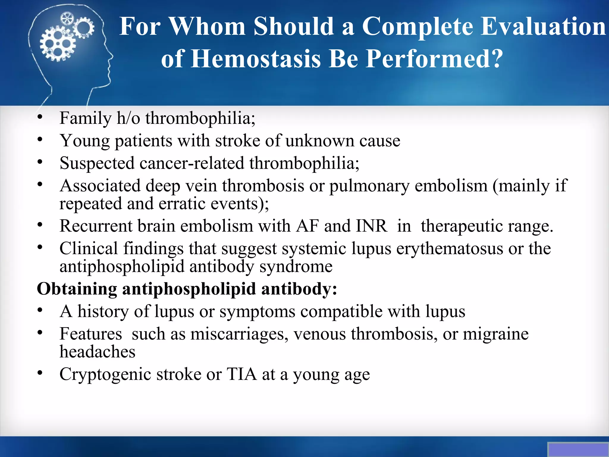 For Whom Should a Complete Evaluation
             of Hemostasis Be Performed?

• Family h/o thrombophilia;
• Young patients with stroke of unknown cause
• Suspected cancer-related thrombophilia;
• Associated deep vein thrombosis or pulmonary embolism (mainly if
  repeated and erratic events);
• Recurrent brain embolism with AF and INR in therapeutic range.
• Clinical findings that suggest systemic lupus erythematosus or the
  antiphospholipid antibody syndrome
Obtaining antiphospholipid antibody:
• A history of lupus or symptoms compatible with lupus
• Features such as miscarriages, venous thrombosis, or migraine
  headaches
• Cryptogenic stroke or TIA at a young age
 