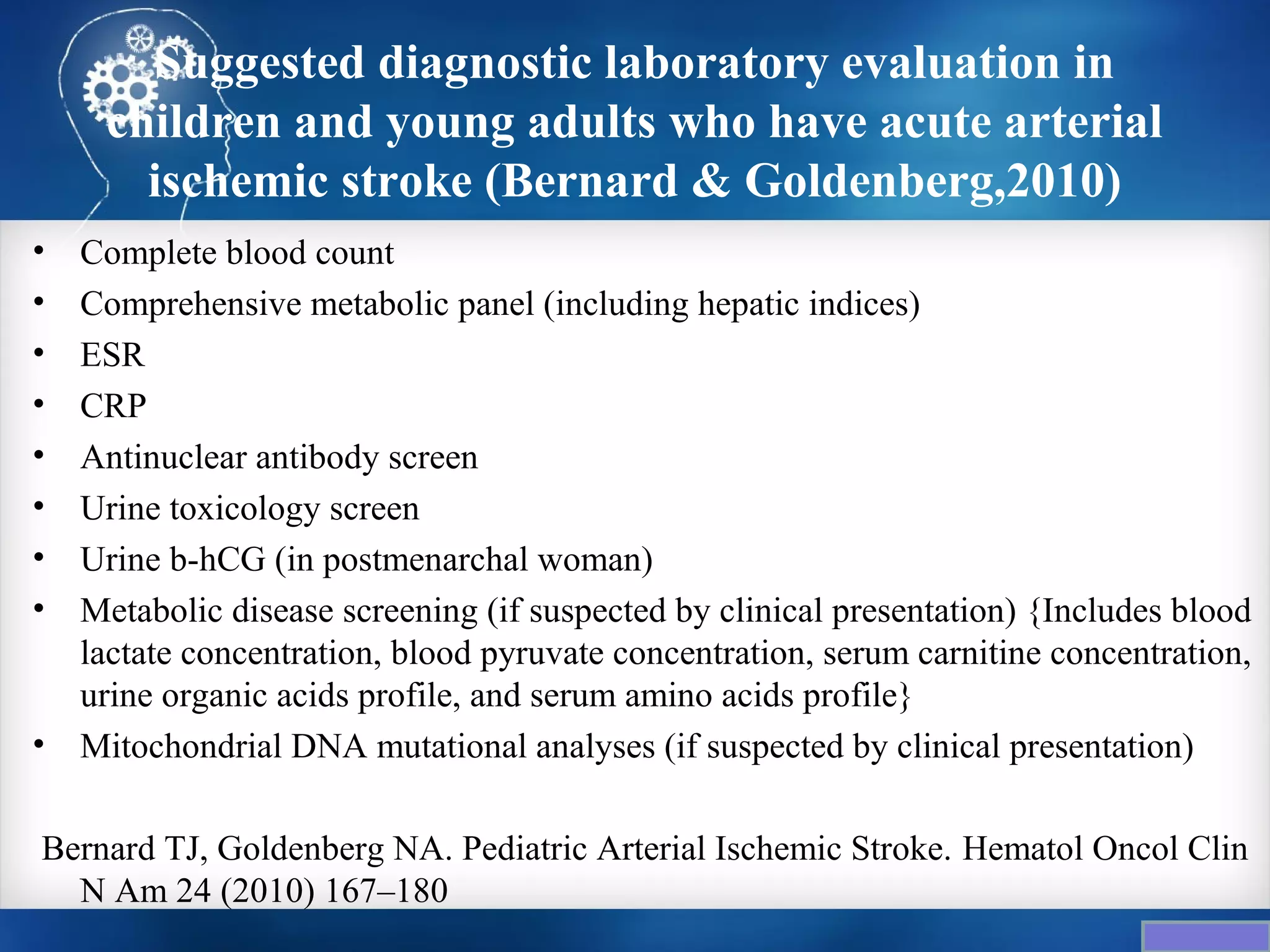 Suggested diagnostic laboratory evaluation in
     children and young adults who have acute arterial
       ischemic stroke (Bernard & Goldenberg,2010)
•   Complete blood count
•   Comprehensive metabolic panel (including hepatic indices)
•   ESR
•   CRP
•   Antinuclear antibody screen
•   Urine toxicology screen
•   Urine b-hCG (in postmenarchal woman)
•   Metabolic disease screening (if suspected by clinical presentation) {Includes blood
    lactate concentration, blood pyruvate concentration, serum carnitine concentration,
    urine organic acids profile, and serum amino acids profile}
•   Mitochondrial DNA mutational analyses (if suspected by clinical presentation)

Bernard TJ, Goldenberg NA. Pediatric Arterial Ischemic Stroke. Hematol Oncol Clin
  N Am 24 (2010) 167–180
 