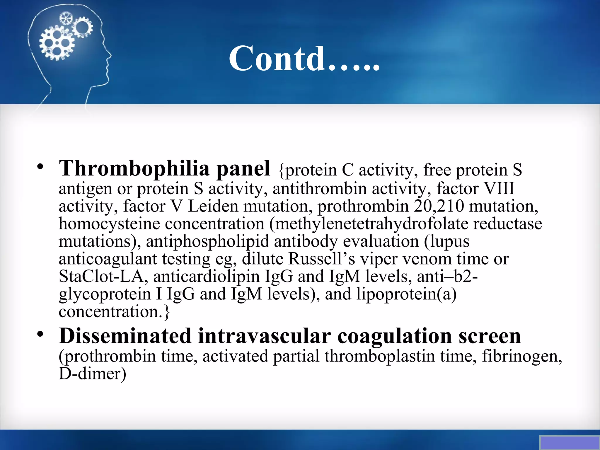 Contd…..

• Thrombophilia panel {protein C activity, free protein S
  antigen or protein S activity, antithrombin activity, factor VIII
  activity, factor V Leiden mutation, prothrombin 20,210 mutation,
  homocysteine concentration (methylenetetrahydrofolate reductase
  mutations), antiphospholipid antibody evaluation (lupus
  anticoagulant testing eg, dilute Russell’s viper venom time or
  StaClot-LA, anticardiolipin IgG and IgM levels, anti–b2-
  glycoprotein I IgG and IgM levels), and lipoprotein(a)
  concentration.}
• Disseminated intravascular coagulation screen
  (prothrombin time, activated partial thromboplastin time, fibrinogen,
  D-dimer)
 