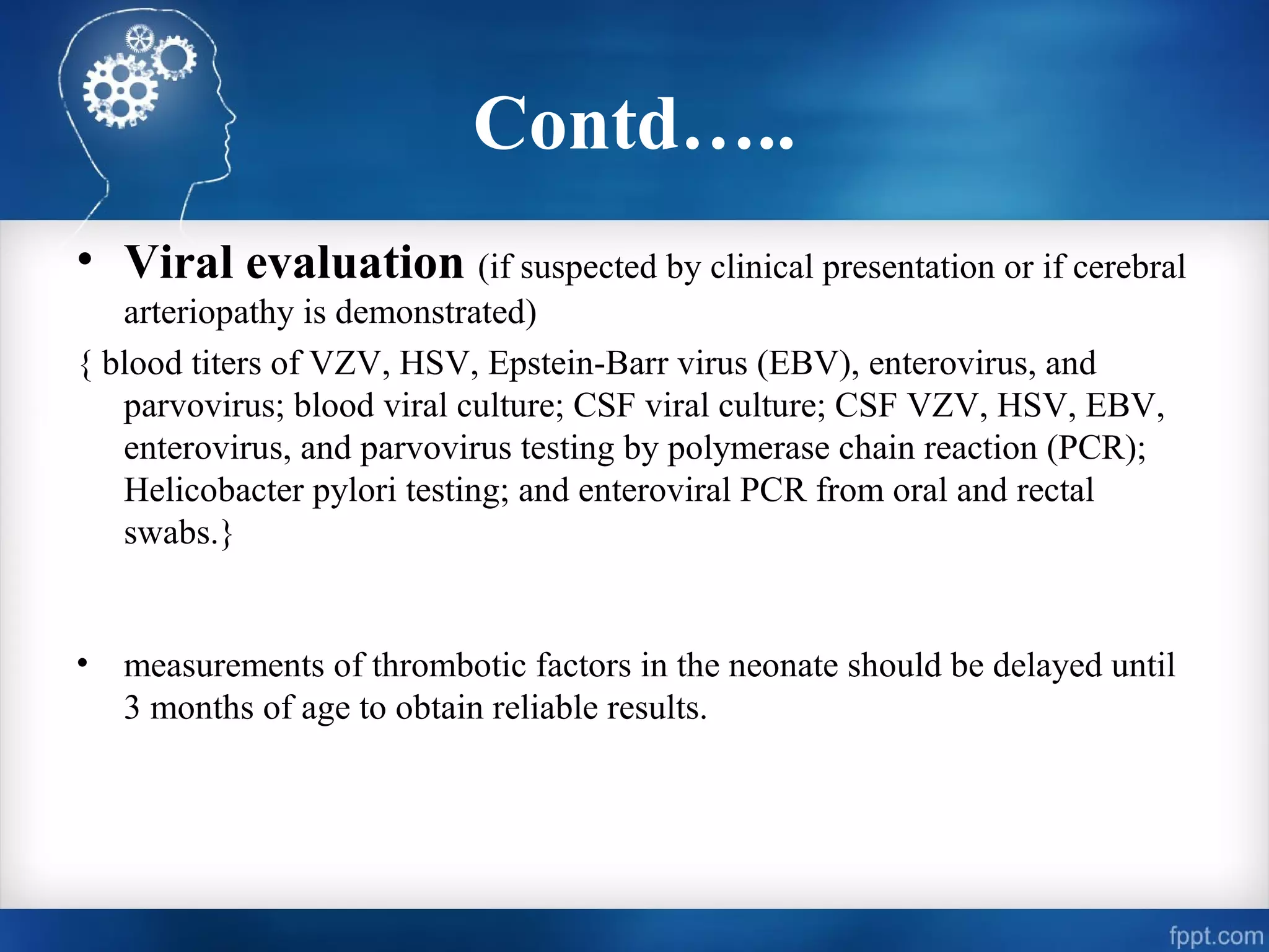 Contd…..
• Viral evaluation (if suspected by clinical presentation or if cerebral
   arteriopathy is demonstrated)
{ blood titers of VZV, HSV, Epstein-Barr virus (EBV), enterovirus, and
   parvovirus; blood viral culture; CSF viral culture; CSF VZV, HSV, EBV,
   enterovirus, and parvovirus testing by polymerase chain reaction (PCR);
   Helicobacter pylori testing; and enteroviral PCR from oral and rectal
   swabs.}


•   measurements of thrombotic factors in the neonate should be delayed until
    3 months of age to obtain reliable results.
 