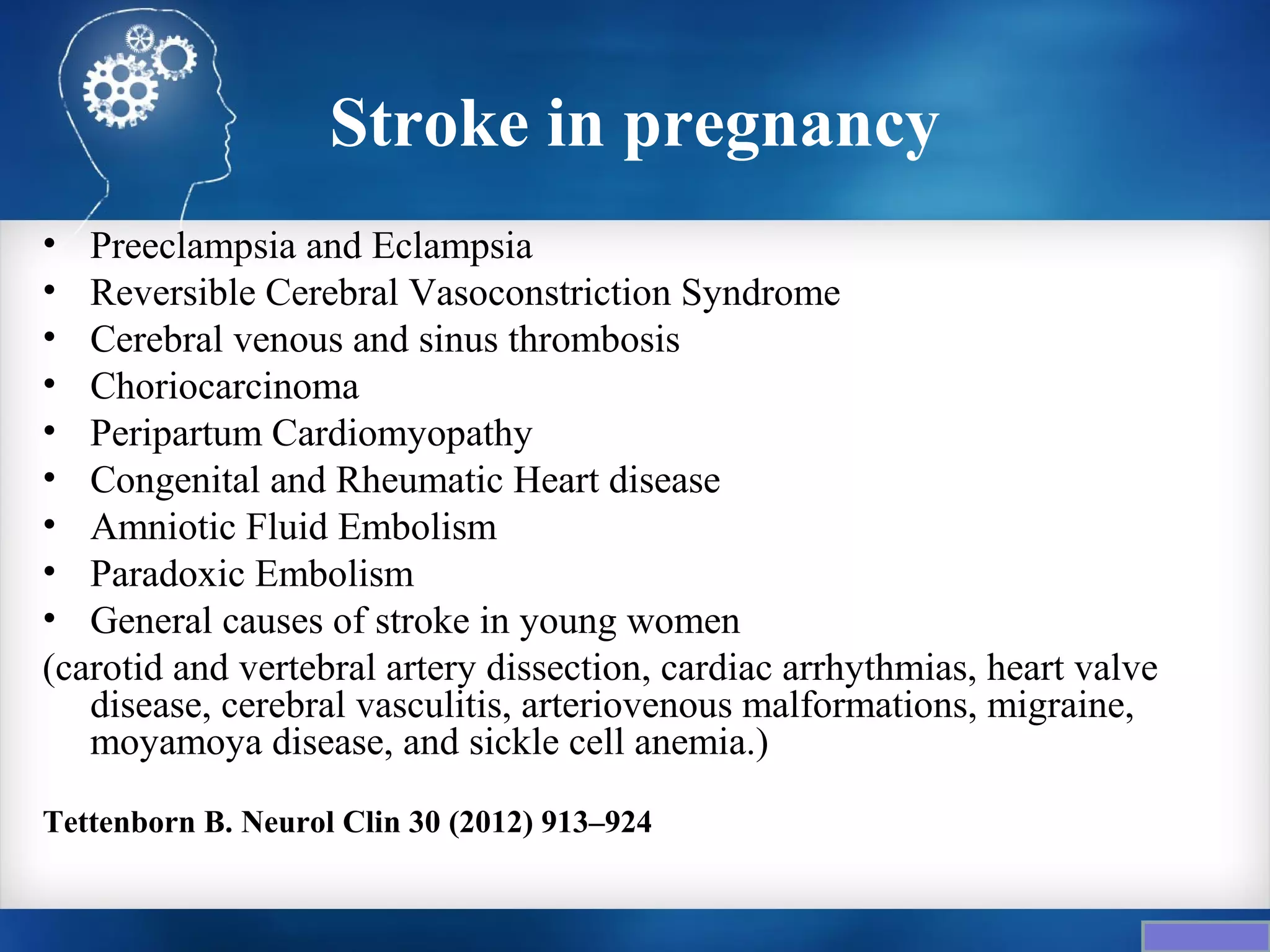 Stroke in pregnancy
• Preeclampsia and Eclampsia
• Reversible Cerebral Vasoconstriction Syndrome
• Cerebral venous and sinus thrombosis
• Choriocarcinoma
• Peripartum Cardiomyopathy
• Congenital and Rheumatic Heart disease
• Amniotic Fluid Embolism
• Paradoxic Embolism
• General causes of stroke in young women
(carotid and vertebral artery dissection, cardiac arrhythmias, heart valve
   disease, cerebral vasculitis, arteriovenous malformations, migraine,
   moyamoya disease, and sickle cell anemia.)

Tettenborn B. Neurol Clin 30 (2012) 913–924
 