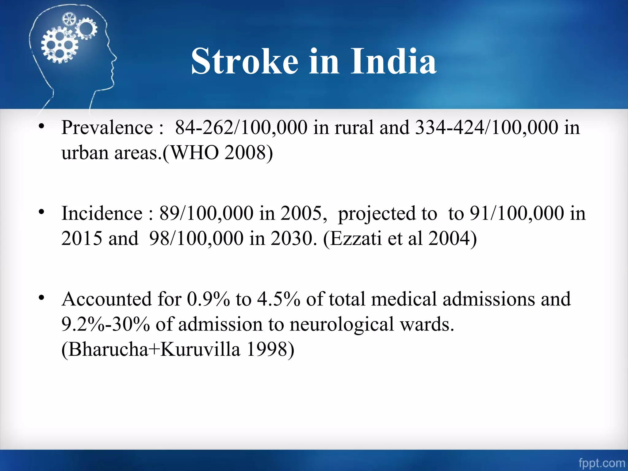 Stroke in India
• Prevalence : 84-262/100,000 in rural and 334-424/100,000 in
  urban areas.(WHO 2008)

• Incidence : 89/100,000 in 2005, projected to to 91/100,000 in
  2015 and 98/100,000 in 2030. (Ezzati et al 2004)

• Accounted for 0.9% to 4.5% of total medical admissions and
  9.2%-30% of admission to neurological wards.
  (Bharucha+Kuruvilla 1998)
 