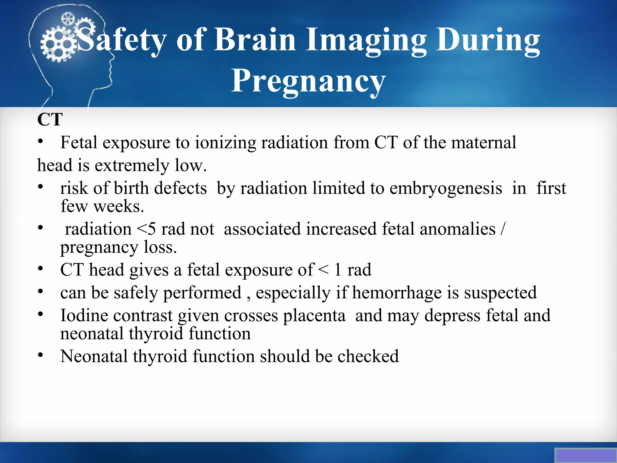 Safety of Brain Imaging During
                Pregnancy
CT
• Fetal exposure to ionizing radiation from CT of the maternal
head is extremely low.
• risk of birth defects by radiation limited to embryogenesis in first
   few weeks.
• radiation <5 rad not associated increased fetal anomalies /
   pregnancy loss.
• CT head gives a fetal exposure of < 1 rad
• can be safely performed , especially if hemorrhage is suspected
• Iodine contrast given crosses placenta and may depress fetal and
   neonatal thyroid function
• Neonatal thyroid function should be checked
 
