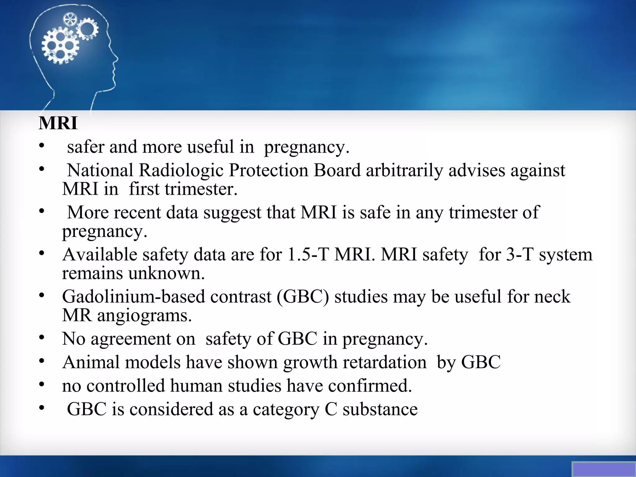 MRI
• safer and more useful in pregnancy.
• National Radiologic Protection Board arbitrarily advises against
  MRI in first trimester.
• More recent data suggest that MRI is safe in any trimester of
  pregnancy.
• Available safety data are for 1.5-T MRI. MRI safety for 3-T system
  remains unknown.
• Gadolinium-based contrast (GBC) studies may be useful for neck
  MR angiograms.
• No agreement on safety of GBC in pregnancy.
• Animal models have shown growth retardation by GBC
• no controlled human studies have confirmed.
• GBC is considered as a category C substance
 