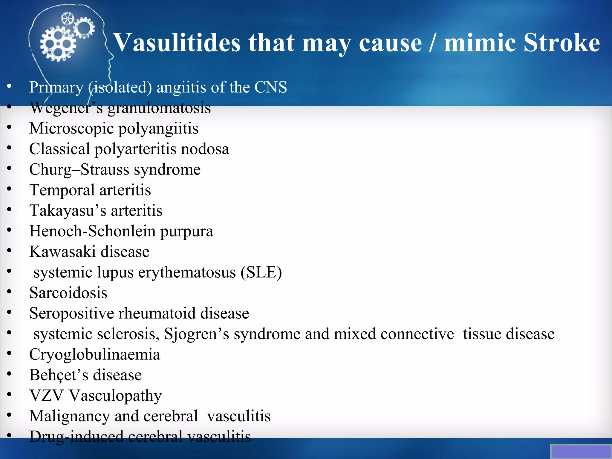 Vasulitides that may cause / mimic Stroke
•   Primary (isolated) angiitis of the CNS
•   Wegener’s granulomatosis
•   Microscopic polyangiitis
•   Classical polyarteritis nodosa
•   Churg–Strauss syndrome
•   Temporal arteritis
•   Takayasu’s arteritis
•   Henoch-Schonlein purpura
•   Kawasaki disease
•   systemic lupus erythematosus (SLE)
•   Sarcoidosis
•   Seropositive rheumatoid disease
•   systemic sclerosis, Sjogren’s syndrome and mixed connective tissue disease
•   Cryoglobulinaemia
•   Behçet’s disease
•   VZV Vasculopathy
•   Malignancy and cerebral vasculitis
•   Drug-induced cerebral vasculitis
 