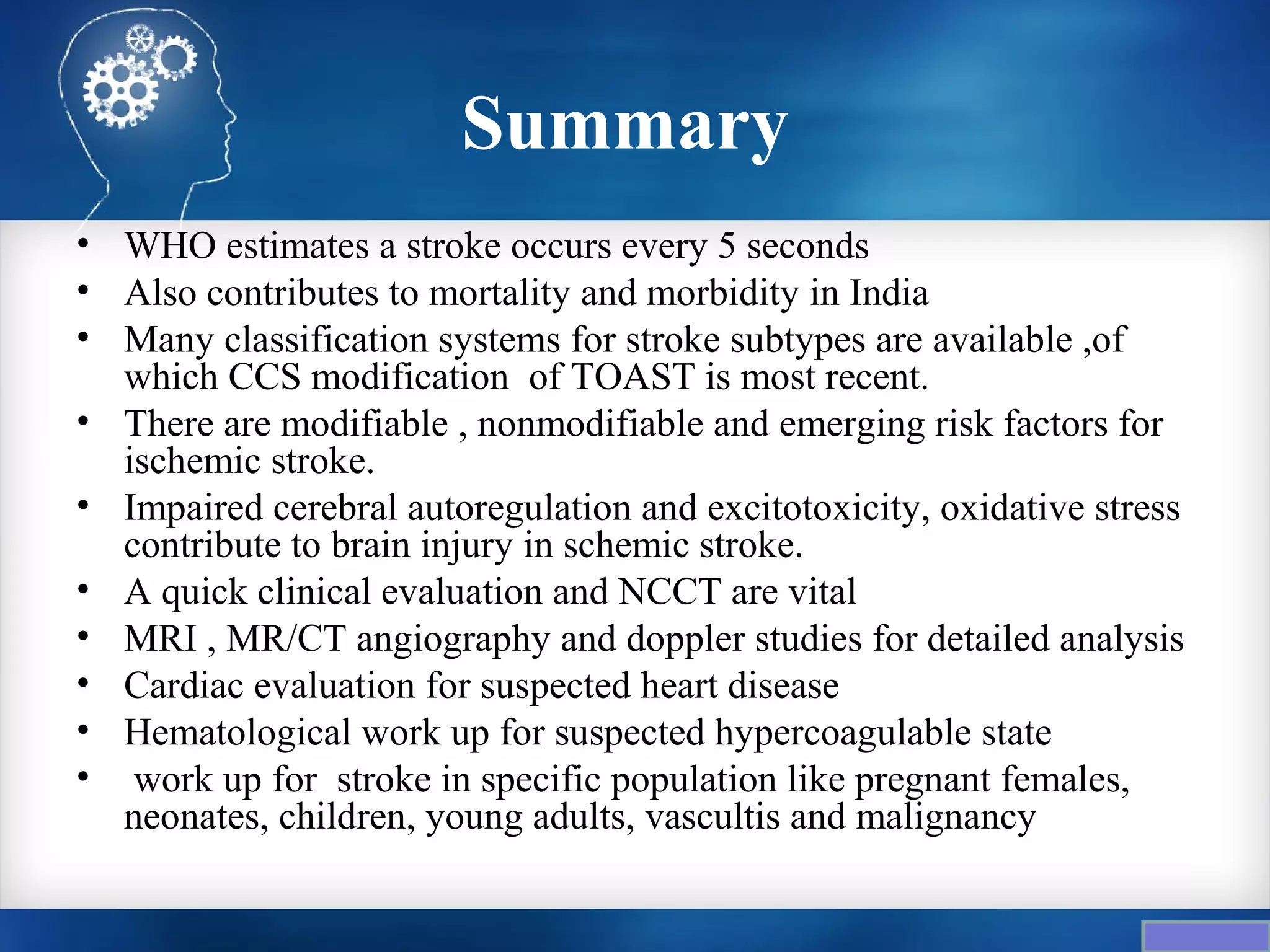 Summary
• WHO estimates a stroke occurs every 5 seconds
• Also contributes to mortality and morbidity in India
• Many classification systems for stroke subtypes are available ,of
  which CCS modification of TOAST is most recent.
• There are modifiable , nonmodifiable and emerging risk factors for
  ischemic stroke.
• Impaired cerebral autoregulation and excitotoxicity, oxidative stress
  contribute to brain injury in schemic stroke.
• A quick clinical evaluation and NCCT are vital
• MRI , MR/CT angiography and doppler studies for detailed analysis
• Cardiac evaluation for suspected heart disease
• Hematological work up for suspected hypercoagulable state
• work up for stroke in specific population like pregnant females,
  neonates, children, young adults, vascultis and malignancy
 