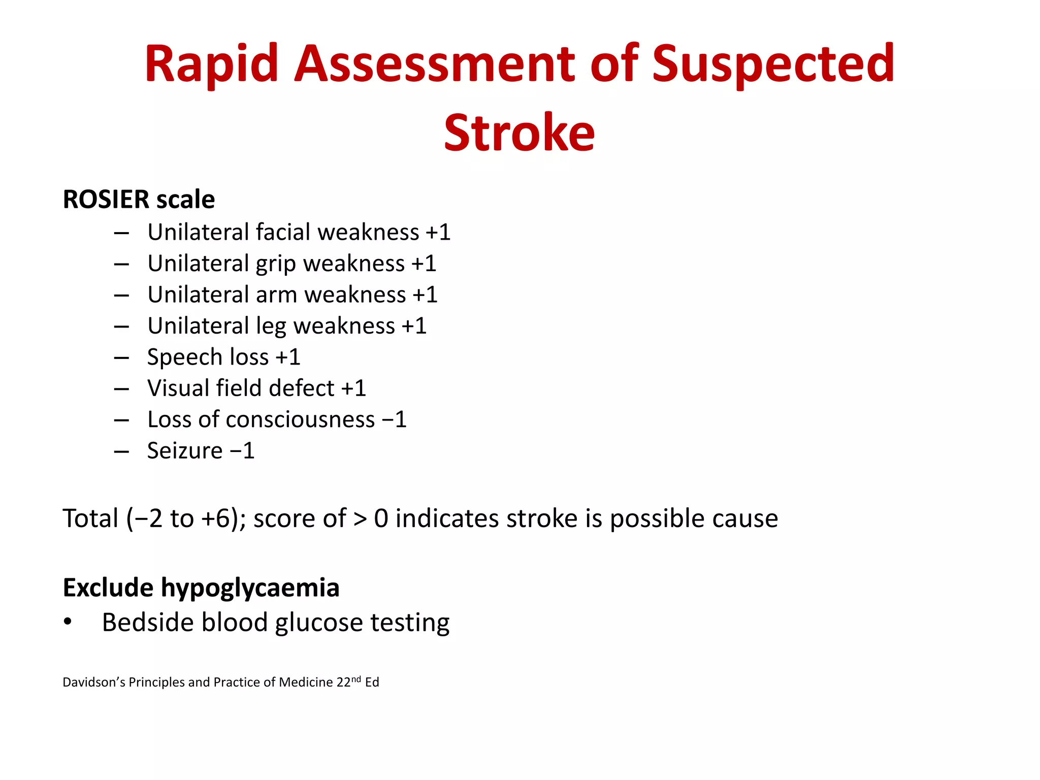 Rapid Assessment of Suspected
Stroke
ROSIER scale
– Unilateral facial weakness +1
– Unilateral grip weakness +1
– Unilateral arm weakness +1
– Unilateral leg weakness +1
– Speech loss +1
– Visual field defect +1
– Loss of consciousness −1
– Seizure −1
Total (−2 to +6); score of > 0 indicates stroke is possible cause
Exclude hypoglycaemia
• Bedside blood glucose testing
Davidson’s Principles and Practice of Medicine 22nd Ed
 